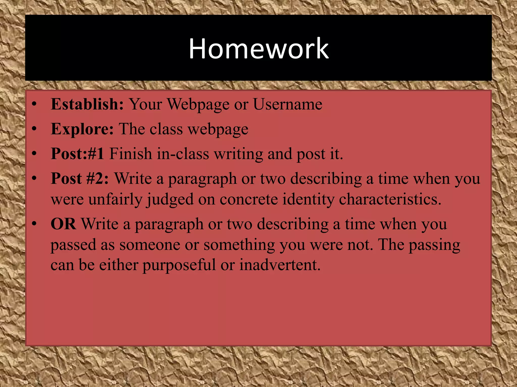 Homework
• Establish: Your Webpage or Username
• Explore: The class webpage
• Post:#1 Finish in-class writing and post it.
• Post #2: Write a paragraph or two describing a time when you
  were unfairly judged on concrete identity characteristics.
• OR Write a paragraph or two describing a time when you
  passed as someone or something you were not. The passing
  can be either purposeful or inadvertent.
 