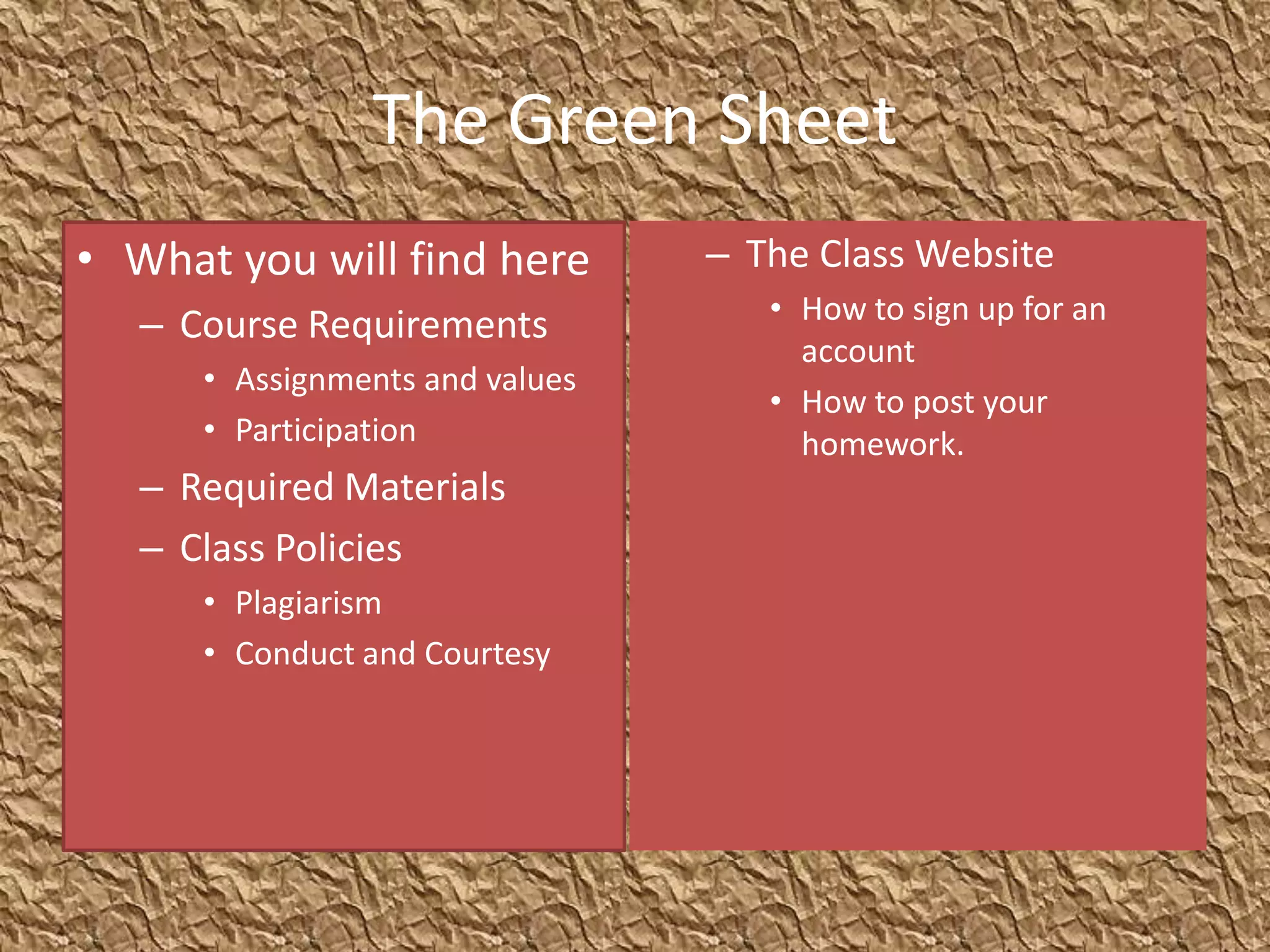 The Green Sheet
• What you will find here        – The Class Website
                                    • How to sign up for an
   – Course Requirements
                                      account
      • Assignments and values
                                    • How to post your
      • Participation                 homework.
   – Required Materials
   – Class Policies
      • Plagiarism
      • Conduct and Courtesy
 