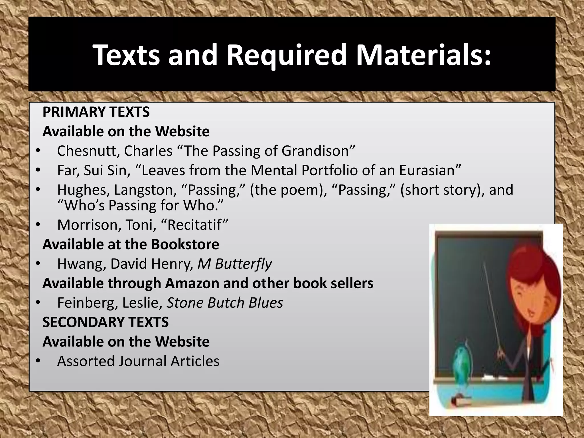 Texts and Required Materials:
 PRIMARY TEXTS
 Available on the Website
• Chesnutt, Charles “The Passing of Grandison”
• Far, Sui Sin, “Leaves from the Mental Portfolio of an Eurasian”
• Hughes, Langston, “Passing,” (the poem), “Passing,” (short story), and
   “Who’s Passing for Who.”
• Morrison, Toni, “Recitatif”
 Available at the Bookstore
• Hwang, David Henry, M Butterfly
 Available through Amazon and other book sellers
• Feinberg, Leslie, Stone Butch Blues
 SECONDARY TEXTS
 Available on the Website
• Assorted Journal Articles
 