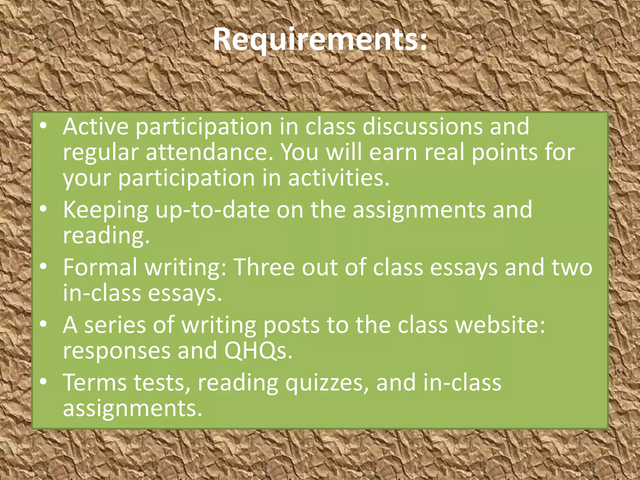 Requirements:

• Active participation in class discussions and
  regular attendance. You will earn real points for
  your participation in activities.
• Keeping up-to-date on the assignments and
  reading.
• Formal writing: Three out of class essays and two
  in-class essays.
• A series of writing posts to the class website:
  responses and QHQs.
• Terms tests, reading quizzes, and in-class
  assignments.
 