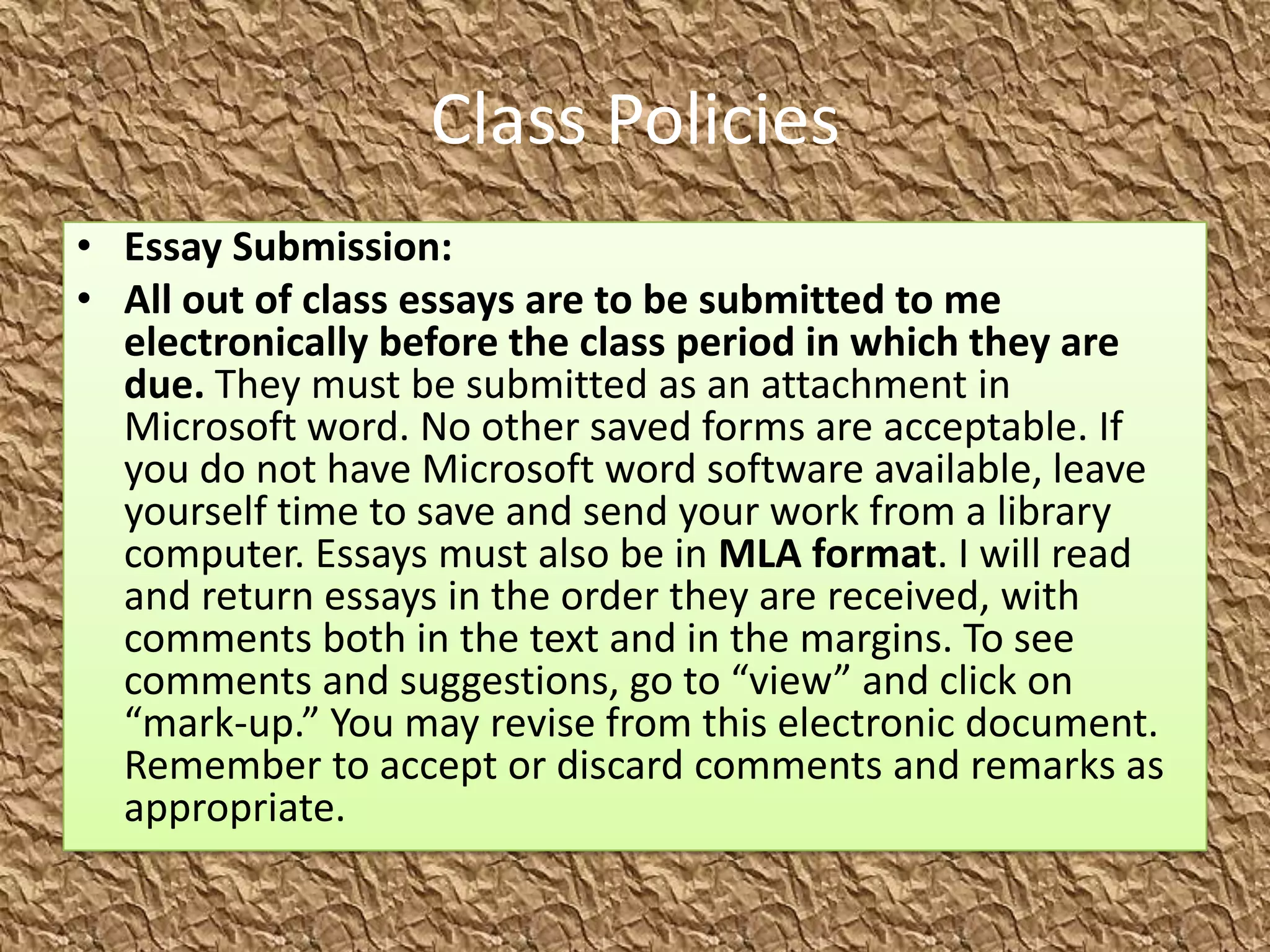Class Policies
• Essay Submission:
• All out of class essays are to be submitted to me
  electronically before the class period in which they are
  due. They must be submitted as an attachment in
  Microsoft word. No other saved forms are acceptable. If
  you do not have Microsoft word software available, leave
  yourself time to save and send your work from a library
  computer. Essays must also be in MLA format. I will read
  and return essays in the order they are received, with
  comments both in the text and in the margins. To see
  comments and suggestions, go to “view” and click on
  “mark-up.” You may revise from this electronic document.
  Remember to accept or discard comments and remarks as
  appropriate.
 