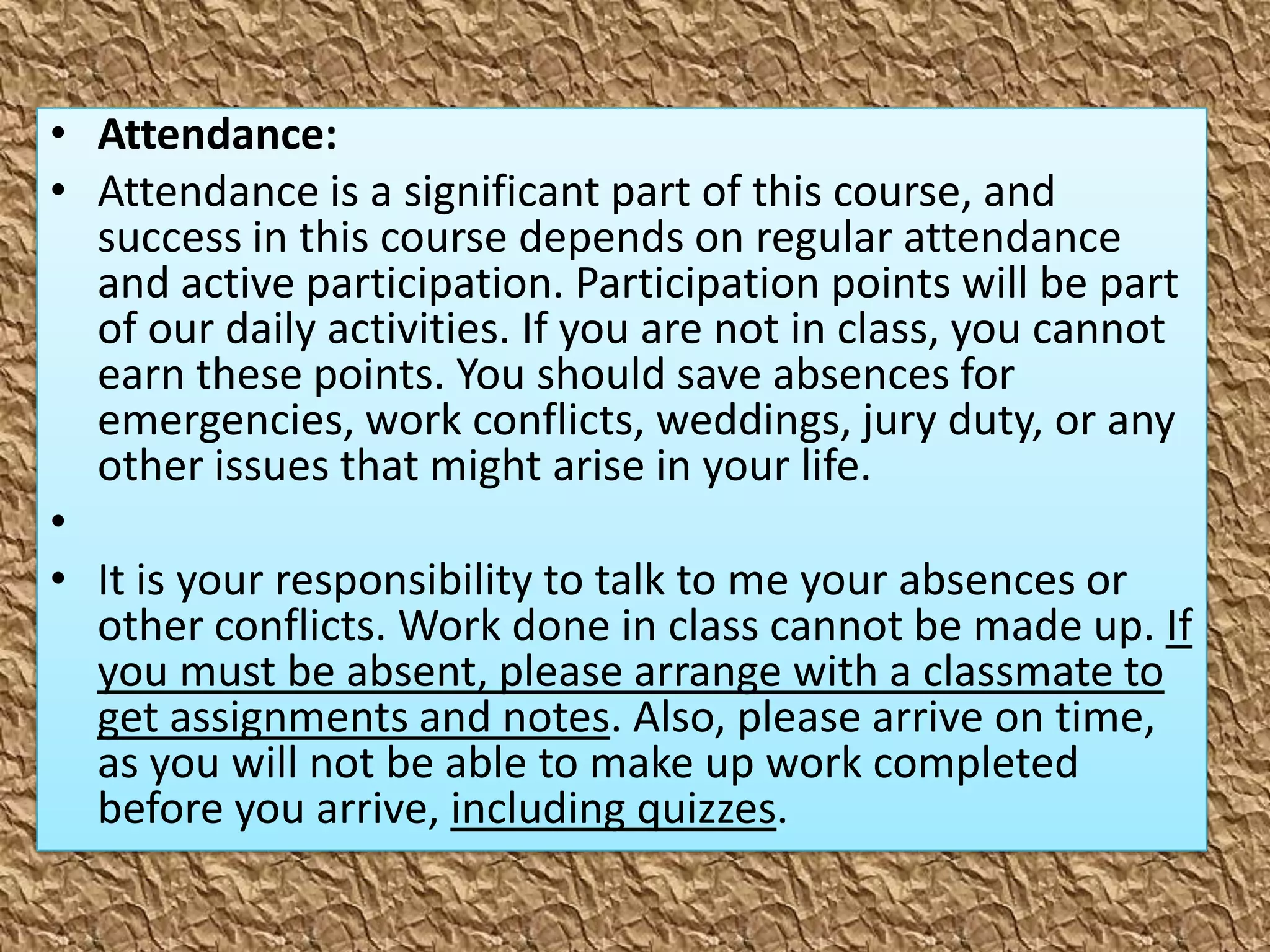 • Attendance:
• Attendance is a significant part of this course, and
  success in this course depends on regular attendance
  and active participation. Participation points will be part
  of our daily activities. If you are not in class, you cannot
  earn these points. You should save absences for
  emergencies, work conflicts, weddings, jury duty, or any
  other issues that might arise in your life.
•
• It is your responsibility to talk to me your absences or
  other conflicts. Work done in class cannot be made up. If
  you must be absent, please arrange with a classmate to
  get assignments and notes. Also, please arrive on time,
  as you will not be able to make up work completed
  before you arrive, including quizzes.
 