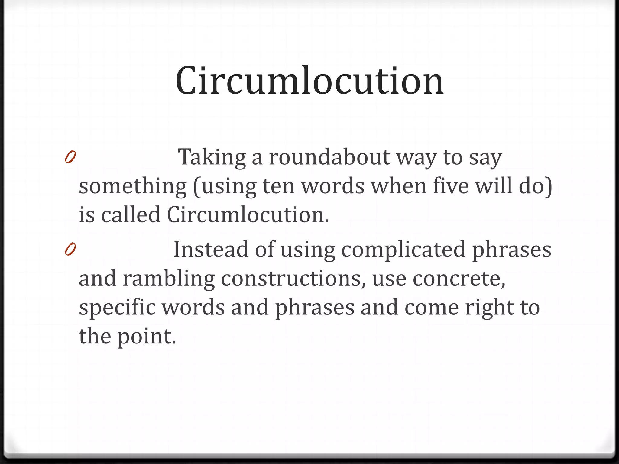 Circumlocution
0 Problem: Taking a roundabout way to say
  something (using ten words when five will do)
  is called Circumlocution.
0 Remedy: Instead of using complicated phrases
  and rambling constructions, use concrete,
 specific words and phrases and come right to
 the point.
 