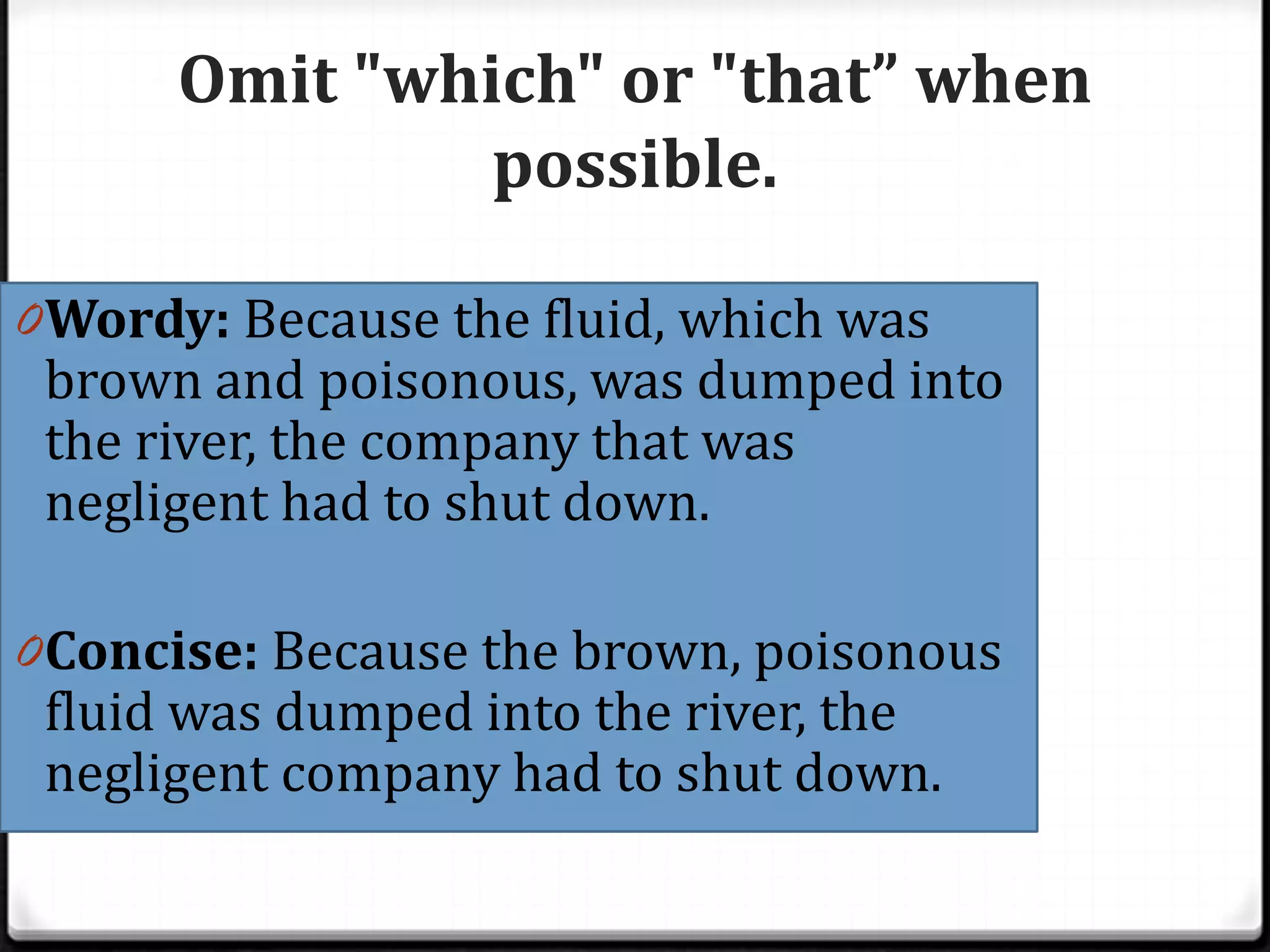 Omit "which" or "that” when
               possible.

0 Wordy: Because the fluid, which was
 brown and poisonous, was dumped into
 the river, the company that was
 negligent had to shut down.

0 Concise: Because the brown, poisonous
 fluid was dumped into the river, the
 negligent company had to shut down.
 