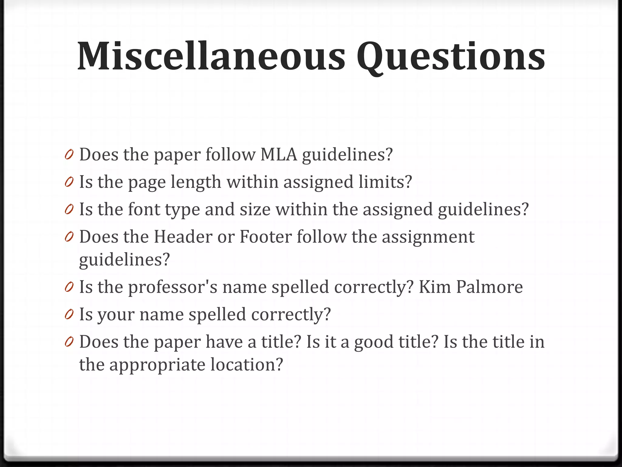 Miscellaneous Questions

0 Does the paper follow MLA guidelines?
0 Is the page length within assigned limits?
0 Is the font type and size within the assigned guidelines?
0 Does the Header or Footer follow the assignment
  guidelines?
0 Is the professor's name spelled correctly? Kim Palmore
0 Is your name spelled correctly?
0 Does the paper have a title? Is it a good title? Is the title in
  the appropriate location?
 