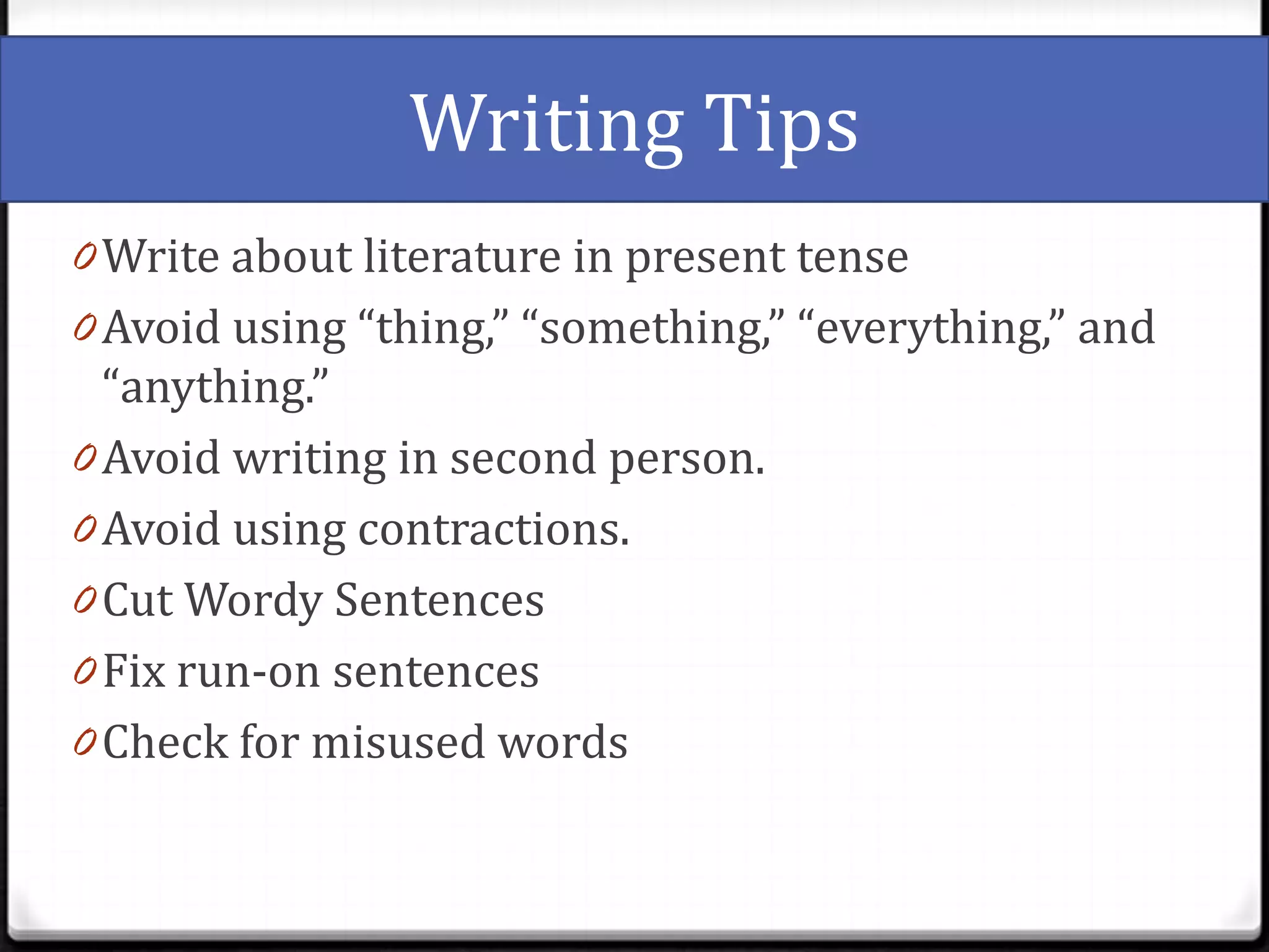 Writing Tips
0 Write about literature in present tense
0 Avoid using “thing,” “something,” “everything,” and
  “anything.”
0 Avoid writing in second person.
0 Avoid using contractions.
0 Cut Wordy Sentences
0 Fix run-on sentences
0 Check for misused words
 