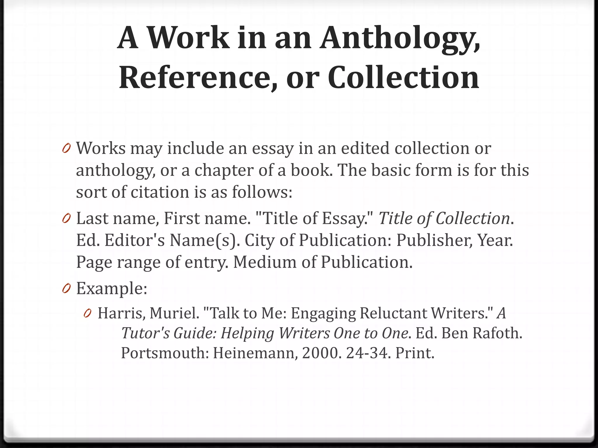 A Work in an Anthology,
       Reference, or Collection
0 Works may include an essay in an edited collection or
  anthology, or a chapter of a book. The basic form is for this
  sort of citation is as follows:
0 Last name, First name. "Title of Essay." Title of Collection.
  Ed. Editor's Name(s). City of Publication: Publisher, Year.
  Page range of entry. Medium of Publication.
0 Example:
  0 Harris, Muriel. "Talk to Me: Engaging Reluctant Writers." A
        Tutor's Guide: Helping Writers One to One. Ed. Ben Rafoth.
        Portsmouth: Heinemann, 2000. 24-34. Print.
 