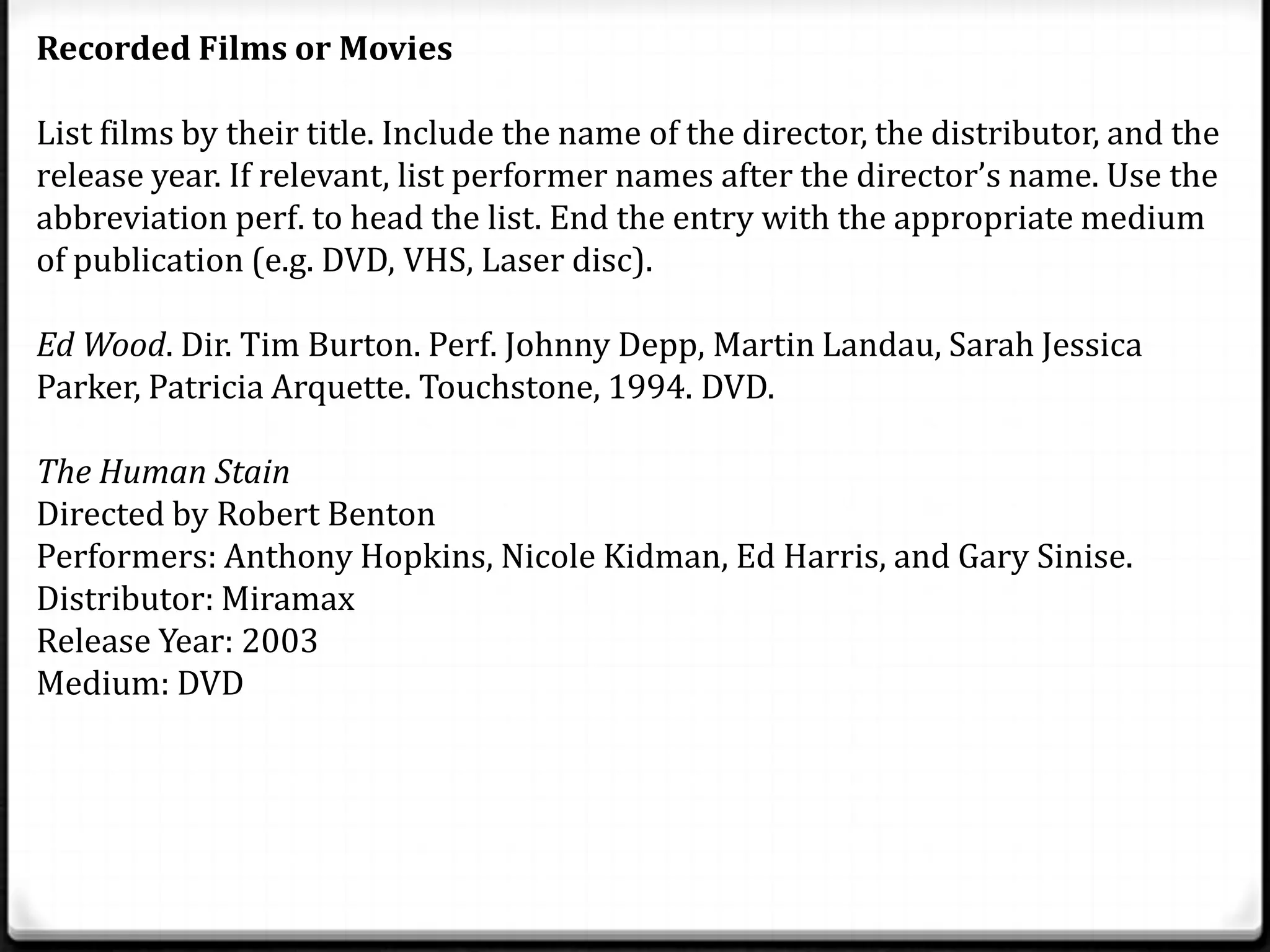 Recorded Films or Movies

List films by their title. Include the name of the director, the distributor, and the
release year. If relevant, list performer names after the director’s name. Use the
abbreviation perf. to head the list. End the entry with the appropriate medium
of publication (e.g. DVD, VHS, Laser disc).

Ed Wood. Dir. Tim Burton. Perf. Johnny Depp, Martin Landau, Sarah Jessica
Parker, Patricia Arquette. Touchstone, 1994. DVD.

The Human Stain
Directed by Robert Benton
Performers: Anthony Hopkins, Nicole Kidman, Ed Harris, and Gary Sinise.
Distributor: Miramax
Release Year: 2003
Medium: DVD
 