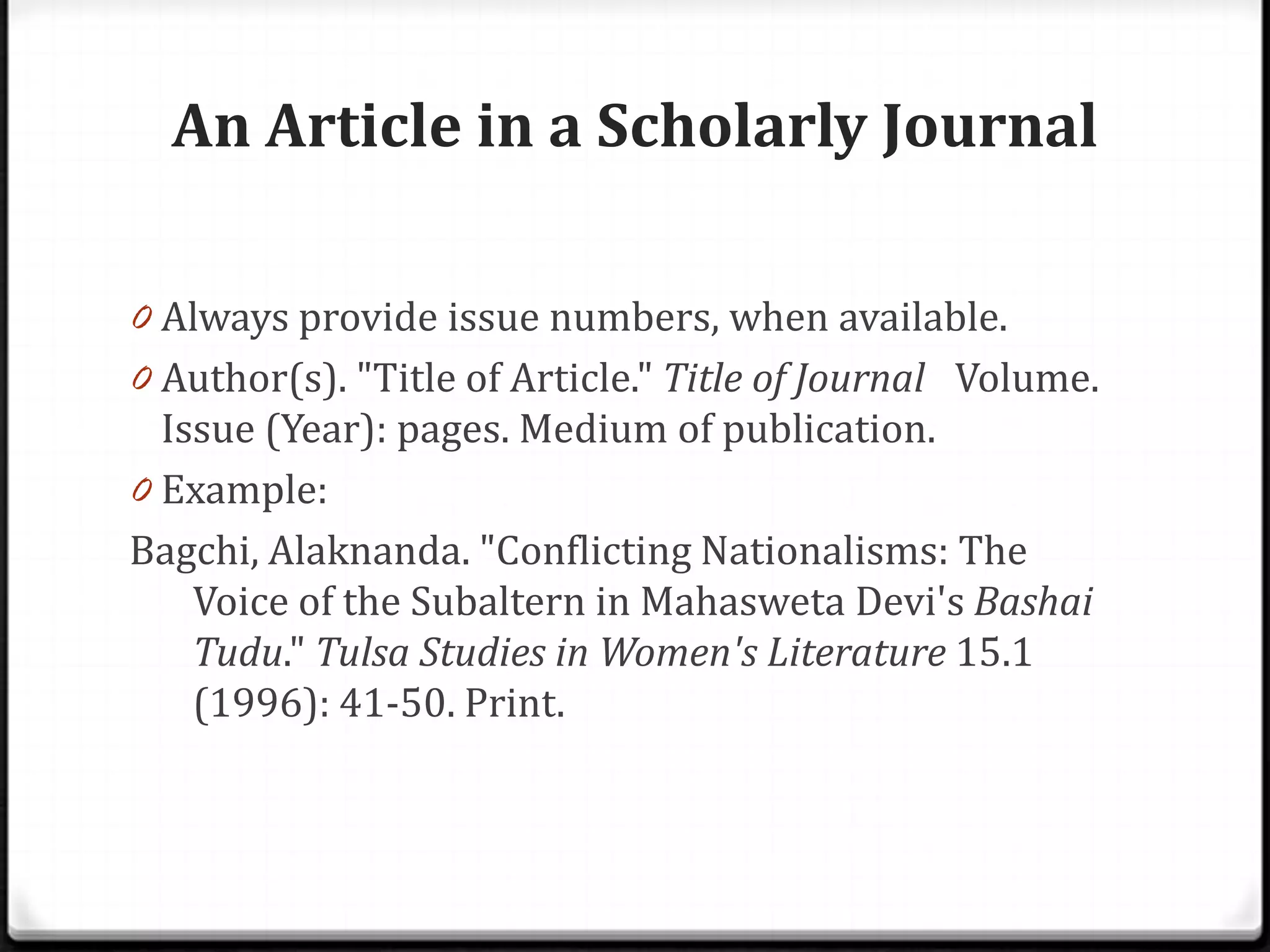 An Article in a Scholarly Journal

0 Always provide issue numbers, when available.
0 Author(s). "Title of Article." Title of Journal Volume.
  Issue (Year): pages. Medium of publication.
0 Example:
Bagchi, Alaknanda. "Conflicting Nationalisms: The
    Voice of the Subaltern in Mahasweta Devi's Bashai
    Tudu." Tulsa Studies in Women's Literature 15.1
    (1996): 41-50. Print.
 