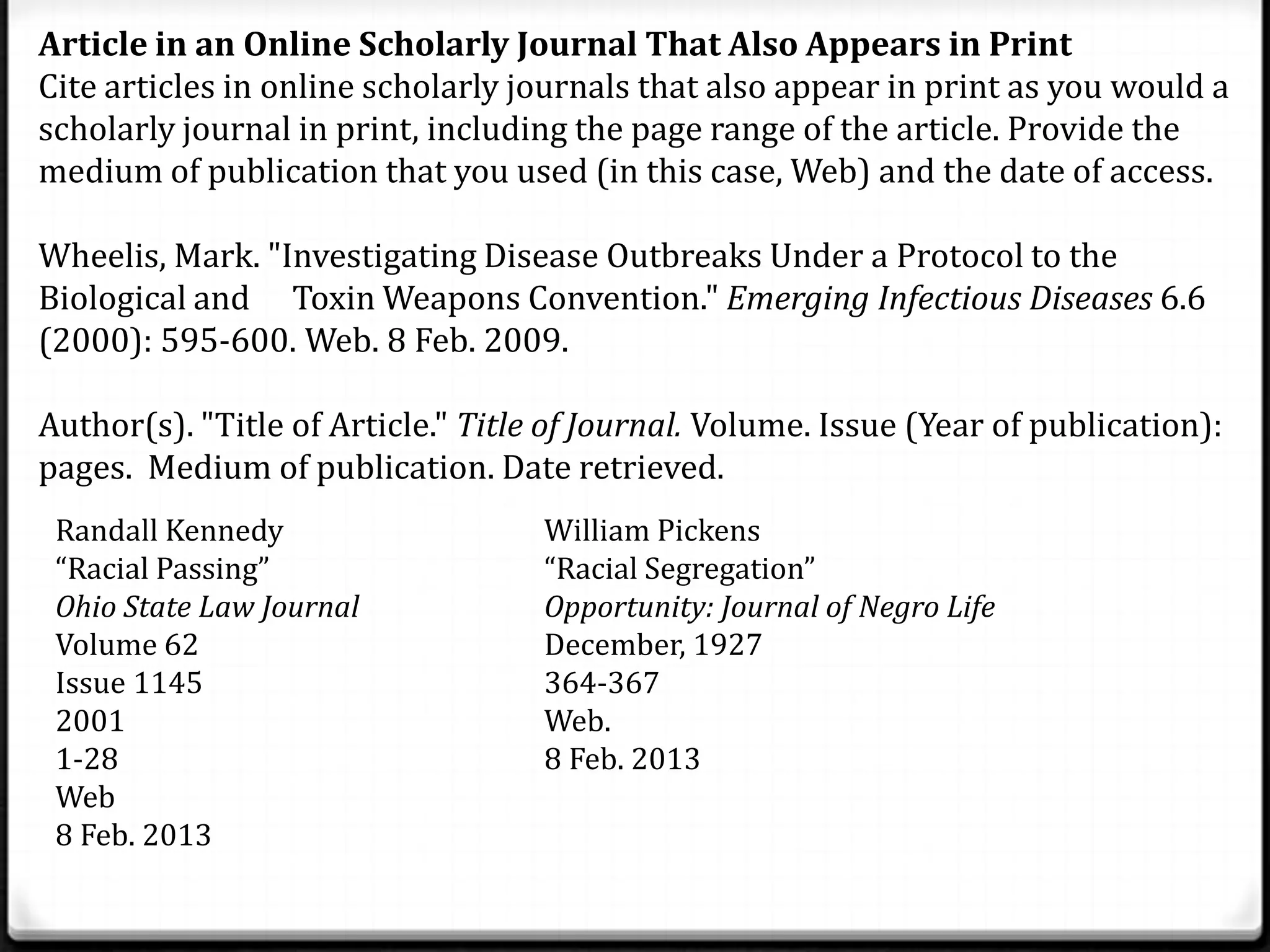 Article in an Online Scholarly Journal That Also Appears in Print
Cite articles in online scholarly journals that also appear in print as you would a
scholarly journal in print, including the page range of the article. Provide the
medium of publication that you used (in this case, Web) and the date of access.

Wheelis, Mark. "Investigating Disease Outbreaks Under a Protocol to the
Biological and Toxin Weapons Convention." Emerging Infectious Diseases 6.6
(2000): 595-600. Web. 8 Feb. 2009.

Author(s). "Title of Article." Title of Journal. Volume. Issue (Year of publication):
pages. Medium of publication. Date retrieved.
 Randall Kennedy                    William Pickens
 “Racial Passing”                   “Racial Segregation”
 Ohio State Law Journal             Opportunity: Journal of Negro Life
 Volume 62                          December, 1927
 Issue 1145                         364-367
 2001                               Web.
 1-28                               8 Feb. 2013
 Web
 8 Feb. 2013
 
