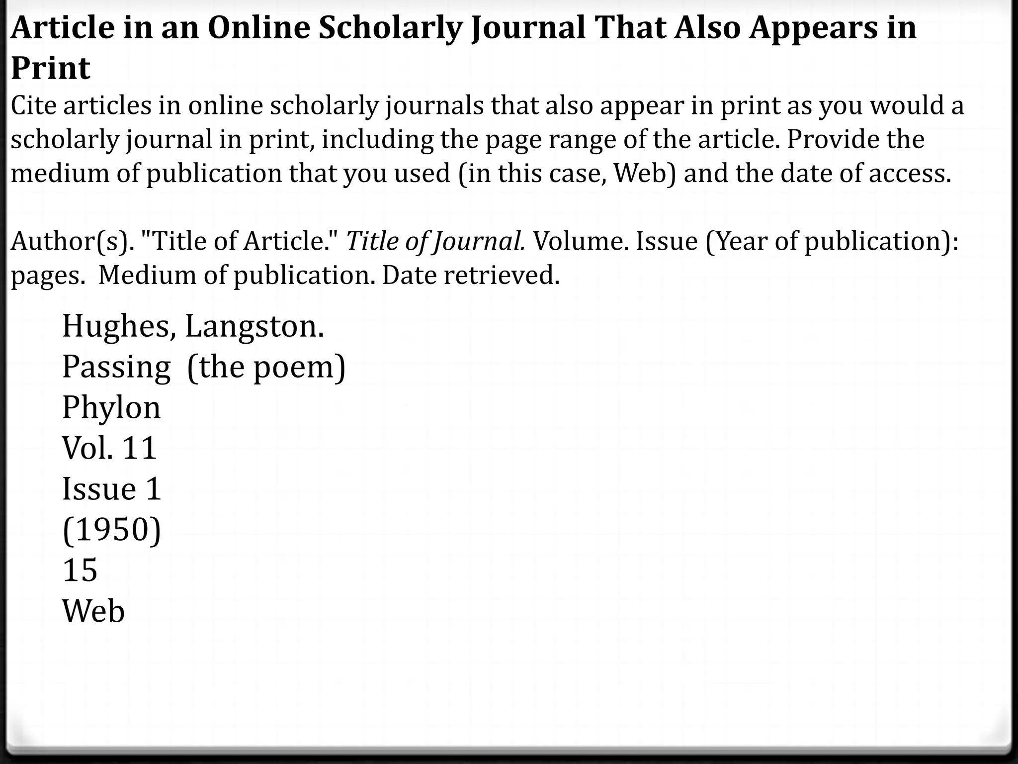 Article in an Online Scholarly Journal That Also Appears in
Print
Cite articles in online scholarly journals that also appear in print as you would a
scholarly journal in print, including the page range of the article. Provide the
medium of publication that you used (in this case, Web) and the date of access.

Author(s). "Title of Article." Title of Journal. Volume. Issue (Year of publication):
pages. Medium of publication. Date retrieved.
    Hughes, Langston.
    Passing (the poem)
    Phylon
    Vol. 11
    Issue 1
    (1950)
    15
    Web
 