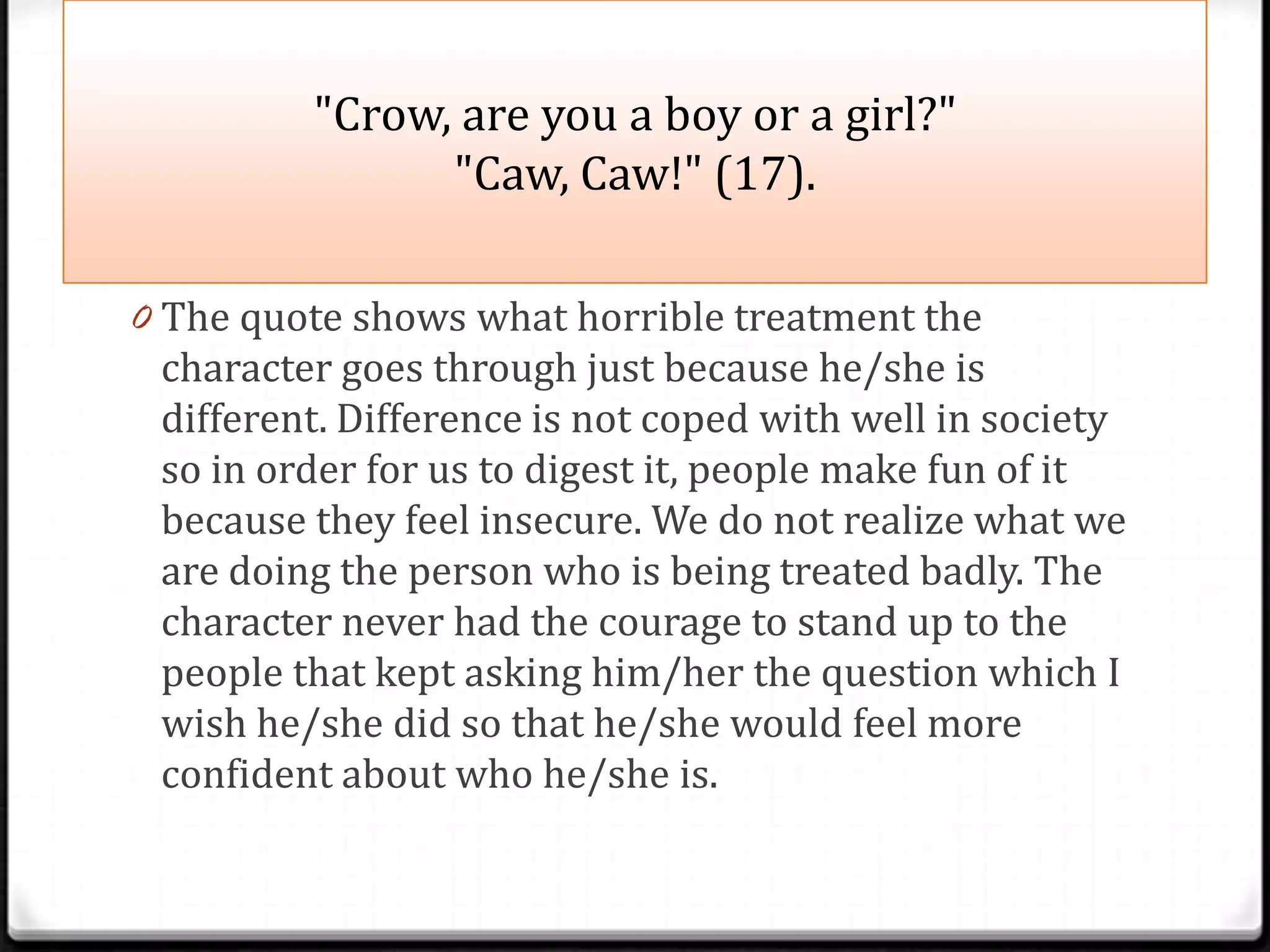 "Crow, are you a boy or a girl?"
               "Caw, Caw!" (17).

0 The quote shows what horrible treatment the
 character goes through just because he/she is
 different. Difference is not coped with well in society
 so in order for us to digest it, people make fun of it
 because they feel insecure. We do not realize what we
 are doing the person who is being treated badly. The
 character never had the courage to stand up to the
 people that kept asking him/her the question which I
 wish he/she did so that he/she would feel more
 confident about who he/she is.
 