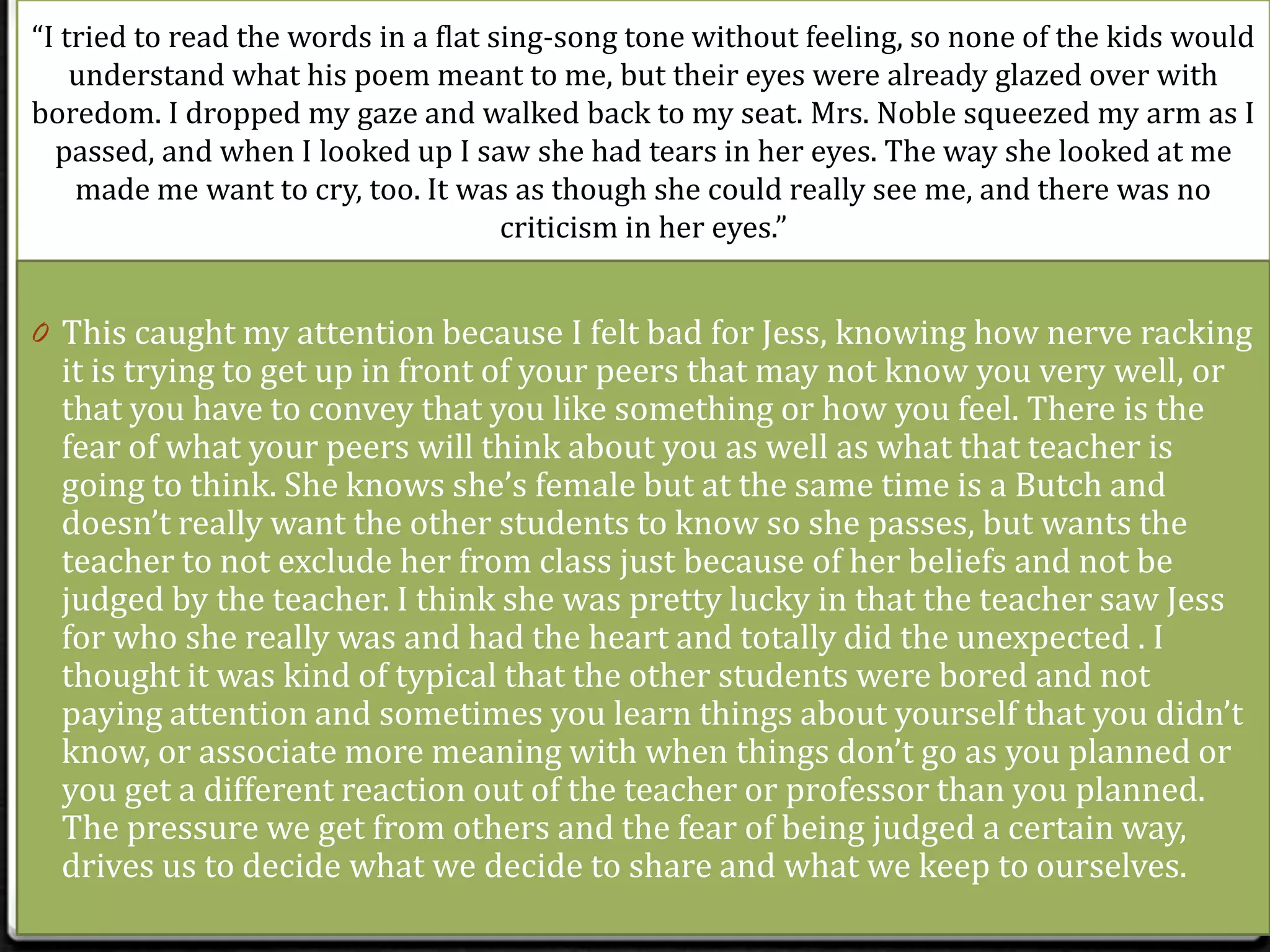 “I tried to read the words in a flat sing-song tone without feeling, so none of the kids would
    understand what his poem meant to me, but their eyes were already glazed over with
boredom. I dropped my gaze and walked back to my seat. Mrs. Noble squeezed my arm as I
  passed, and when I looked up I saw she had tears in her eyes. The way she looked at me
    made me want to cry, too. It was as though she could really see me, and there was no
                                      criticism in her eyes.”


0 This caught my attention because I felt bad for Jess, knowing how nerve racking
  it is trying to get up in front of your peers that may not know you very well, or
  that you have to convey that you like something or how you feel. There is the
  fear of what your peers will think about you as well as what that teacher is
  going to think. She knows she’s female but at the same time is a Butch and
  doesn’t really want the other students to know so she passes, but wants the
  teacher to not exclude her from class just because of her beliefs and not be
  judged by the teacher. I think she was pretty lucky in that the teacher saw Jess
  for who she really was and had the heart and totally did the unexpected . I
  thought it was kind of typical that the other students were bored and not
  paying attention and sometimes you learn things about yourself that you didn’t
  know, or associate more meaning with when things don’t go as you planned or
  you get a different reaction out of the teacher or professor than you planned.
  The pressure we get from others and the fear of being judged a certain way,
  drives us to decide what we decide to share and what we keep to ourselves.
 