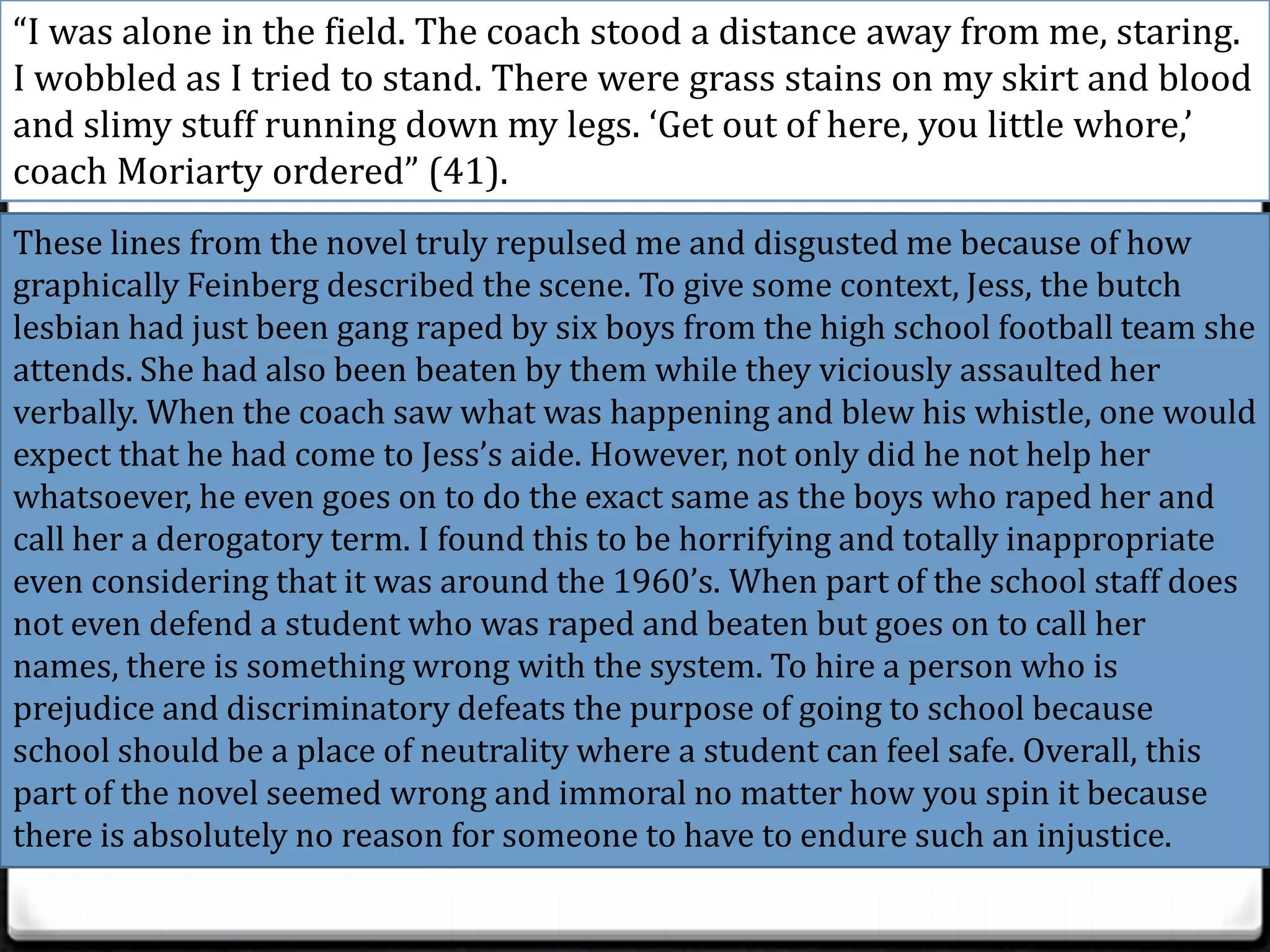“I was alone in the field. The coach stood a distance away from me, staring.
I wobbled as I tried to stand. There were grass stains on my skirt and blood
and slimy stuff running down my legs. ‘Get out of here, you little whore,’
coach Moriarty ordered” (41).
These lines from the novel truly repulsed me and disgusted me because of how
graphically Feinberg described the scene. To give some context, Jess, the butch
lesbian had just been gang raped by six boys from the high school football team she
attends. She had also been beaten by them while they viciously assaulted her
verbally. When the coach saw what was happening and blew his whistle, one would
expect that he had come to Jess’s aide. However, not only did he not help her
whatsoever, he even goes on to do the exact same as the boys who raped her and
call her a derogatory term. I found this to be horrifying and totally inappropriate
even considering that it was around the 1960’s. When part of the school staff does
not even defend a student who was raped and beaten but goes on to call her
names, there is something wrong with the system. To hire a person who is
prejudice and discriminatory defeats the purpose of going to school because
school should be a place of neutrality where a student can feel safe. Overall, this
part of the novel seemed wrong and immoral no matter how you spin it because
there is absolutely no reason for someone to have to endure such an injustice.
 