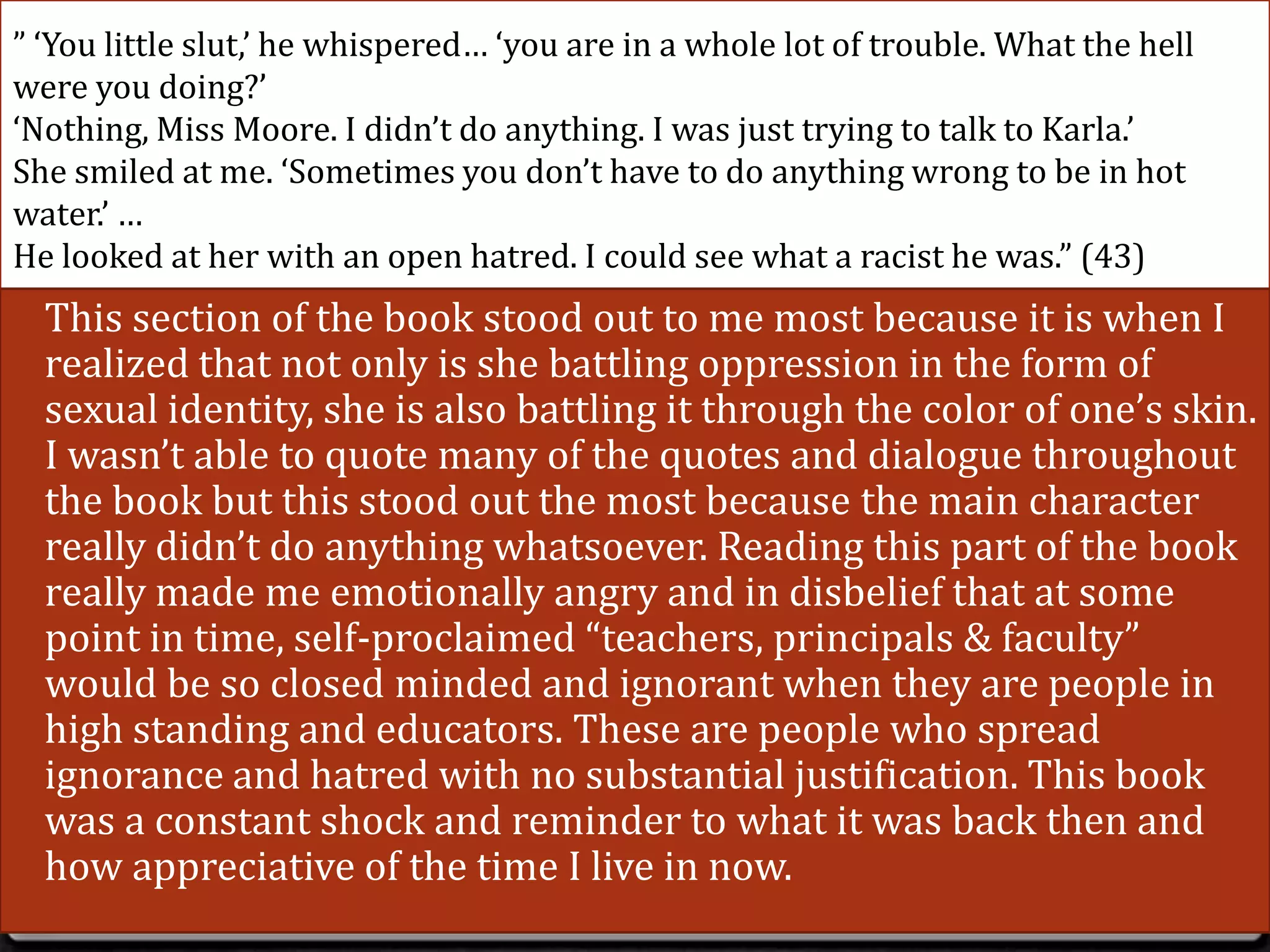 ” ‘You little slut,’ he whispered… ‘you are in a whole lot of trouble. What the hell
were you doing?’
‘Nothing, Miss Moore. I didn’t do anything. I was just trying to talk to Karla.’
She smiled at me. ‘Sometimes you don’t have to do anything wrong to be in hot
water.’ …
He looked at her with an open hatred. I could see what a racist he was.” (43)
0 This section of the book stood out to me most because it is when I
  realized that not only is she battling oppression in the form of
  sexual identity, she is also battling it through the color of one’s skin.
  I wasn’t able to quote many of the quotes and dialogue throughout
  the book but this stood out the most because the main character
  really didn’t do anything whatsoever. Reading this part of the book
  really made me emotionally angry and in disbelief that at some
  point in time, self-proclaimed “teachers, principals & faculty”
  would be so closed minded and ignorant when they are people in
  high standing and educators. These are people who spread
  ignorance and hatred with no substantial justification. This book
  was a constant shock and reminder to what it was back then and
  how appreciative of the time I live in now.
 