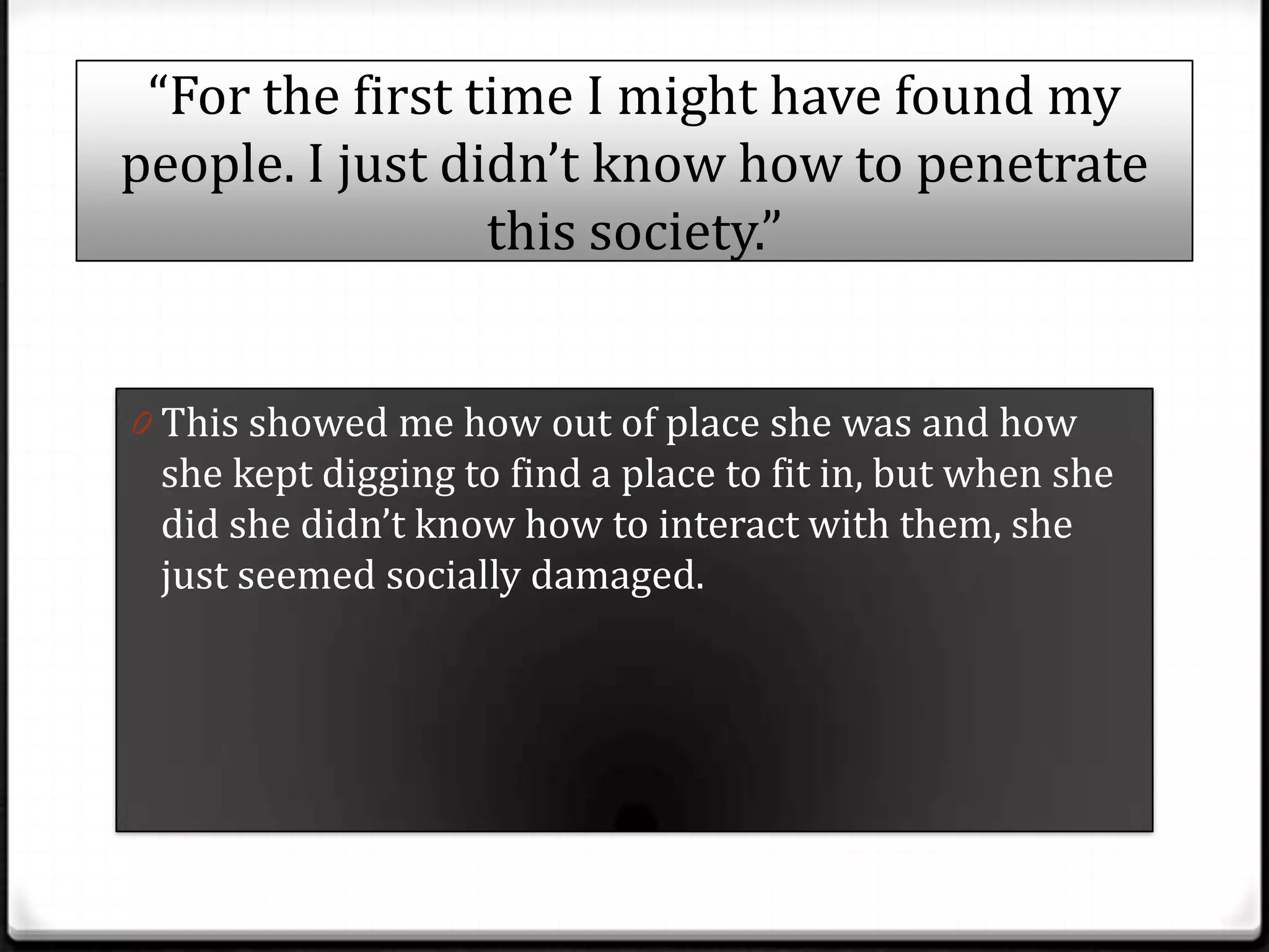 “For the first time I might have found my
people. I just didn’t know how to penetrate
                 this society.”


0 This showed me how out of place she was and how
 she kept digging to find a place to fit in, but when she
 did she didn’t know how to interact with them, she
 just seemed socially damaged.
 