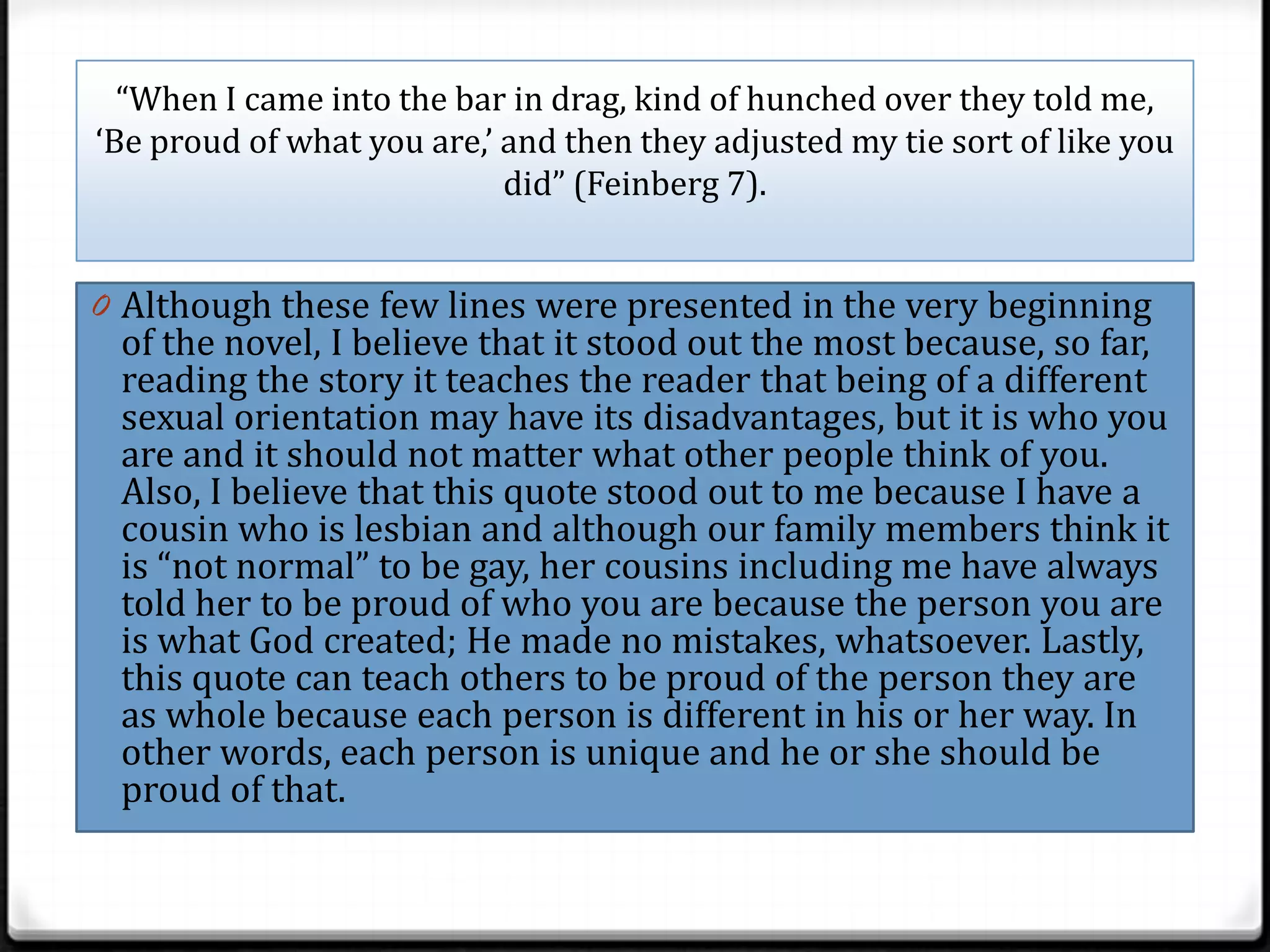 “When I came into the bar in drag, kind of hunched over they told me,
‘Be proud of what you are,’ and then they adjusted my tie sort of like you
                            did” (Feinberg 7).


0 Although these few lines were presented in the very beginning
 of the novel, I believe that it stood out the most because, so far,
 reading the story it teaches the reader that being of a different
 sexual orientation may have its disadvantages, but it is who you
 are and it should not matter what other people think of you.
 Also, I believe that this quote stood out to me because I have a
 cousin who is lesbian and although our family members think it
 is “not normal” to be gay, her cousins including me have always
 told her to be proud of who you are because the person you are
 is what God created; He made no mistakes, whatsoever. Lastly,
 this quote can teach others to be proud of the person they are
 as whole because each person is different in his or her way. In
 other words, each person is unique and he or she should be
 proud of that.
 