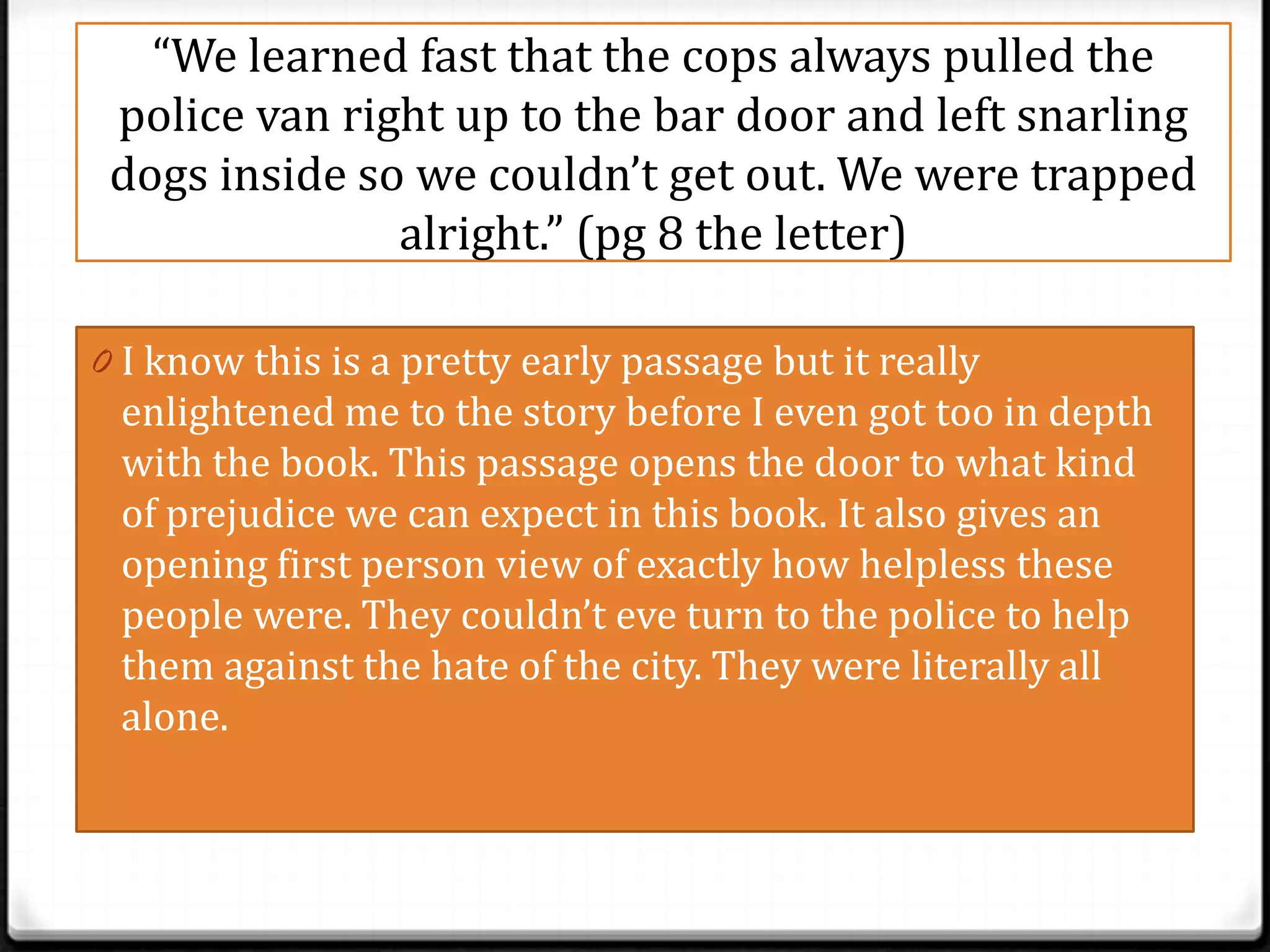“We learned fast that the cops always pulled the
 police van right up to the bar door and left snarling
 dogs inside so we couldn’t get out. We were trapped
               alright.” (pg 8 the letter)

0 I know this is a pretty early passage but it really
 enlightened me to the story before I even got too in depth
 with the book. This passage opens the door to what kind
 of prejudice we can expect in this book. It also gives an
 opening first person view of exactly how helpless these
 people were. They couldn’t eve turn to the police to help
 them against the hate of the city. They were literally all
 alone.
 