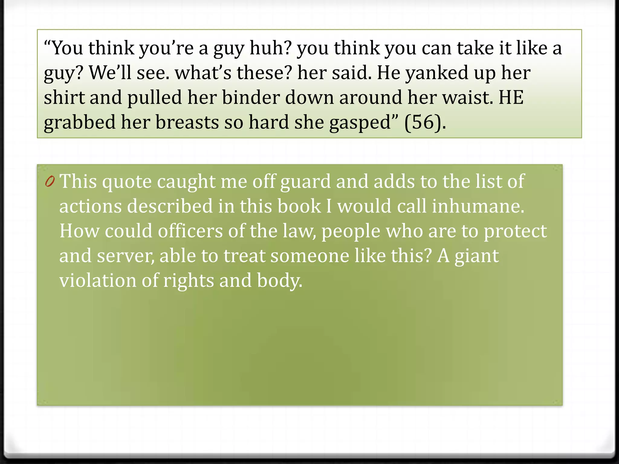 “You think you’re a guy huh? you think you can take it like a
guy? We’ll see. what’s these? her said. He yanked up her
shirt and pulled her binder down around her waist. HE
grabbed her breasts so hard she gasped” (56).

0 This quote caught me off guard and adds to the list of
 actions described in this book I would call inhumane.
 How could officers of the law, people who are to protect
 and server, able to treat someone like this? A giant
 violation of rights and body.
 
