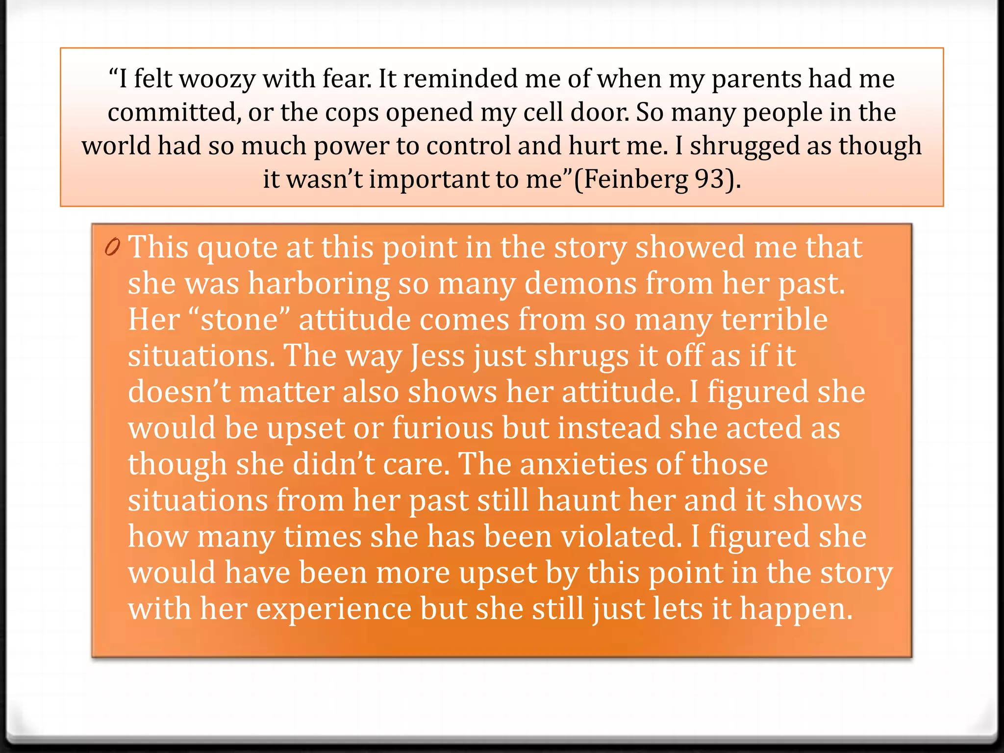 “I felt woozy with fear. It reminded me of when my parents had me
 committed, or the cops opened my cell door. So many people in the
world had so much power to control and hurt me. I shrugged as though
               it wasn’t important to me”(Feinberg 93).

 0 This quote at this point in the story showed me that
   she was harboring so many demons from her past.
   Her “stone” attitude comes from so many terrible
   situations. The way Jess just shrugs it off as if it
   doesn’t matter also shows her attitude. I figured she
   would be upset or furious but instead she acted as
   though she didn’t care. The anxieties of those
   situations from her past still haunt her and it shows
   how many times she has been violated. I figured she
   would have been more upset by this point in the story
   with her experience but she still just lets it happen.
 