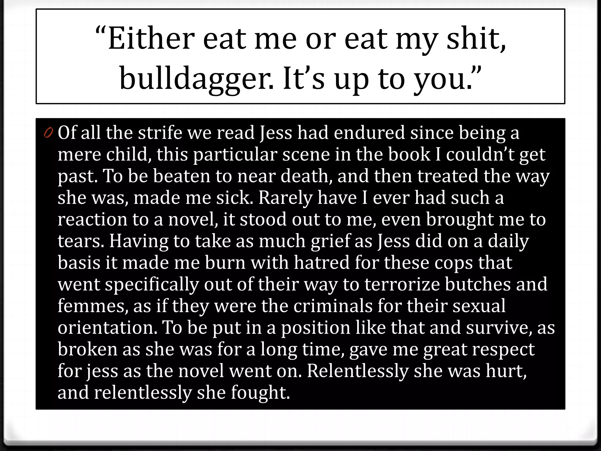 “Either eat me or eat my shit,
        bulldagger. It’s up to you.”
0 Of all the strife we read Jess had endured since being a
 mere child, this particular scene in the book I couldn’t get
 past. To be beaten to near death, and then treated the way
 she was, made me sick. Rarely have I ever had such a
 reaction to a novel, it stood out to me, even brought me to
 tears. Having to take as much grief as Jess did on a daily
 basis it made me burn with hatred for these cops that
 went specifically out of their way to terrorize butches and
 femmes, as if they were the criminals for their sexual
 orientation. To be put in a position like that and survive, as
 broken as she was for a long time, gave me great respect
 for jess as the novel went on. Relentlessly she was hurt,
 and relentlessly she fought.
 