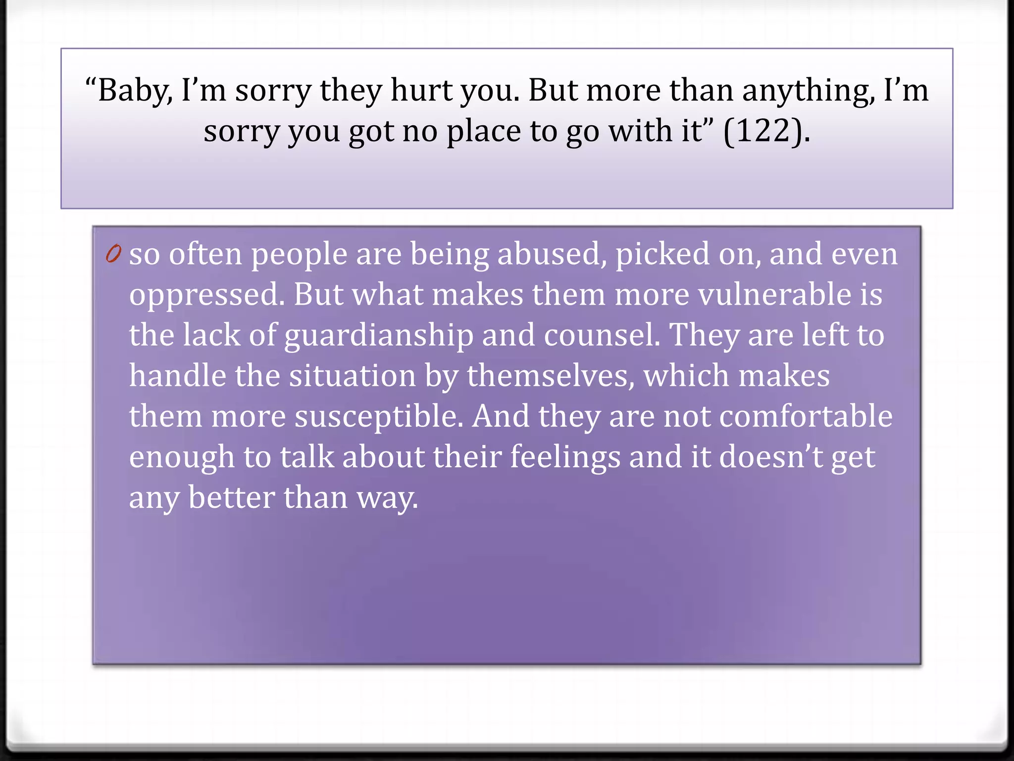 “Baby, I’m sorry they hurt you. But more than anything, I’m
         sorry you got no place to go with it” (122).


 0 so often people are being abused, picked on, and even
   oppressed. But what makes them more vulnerable is
   the lack of guardianship and counsel. They are left to
   handle the situation by themselves, which makes
   them more susceptible. And they are not comfortable
   enough to talk about their feelings and it doesn’t get
   any better than way.
 