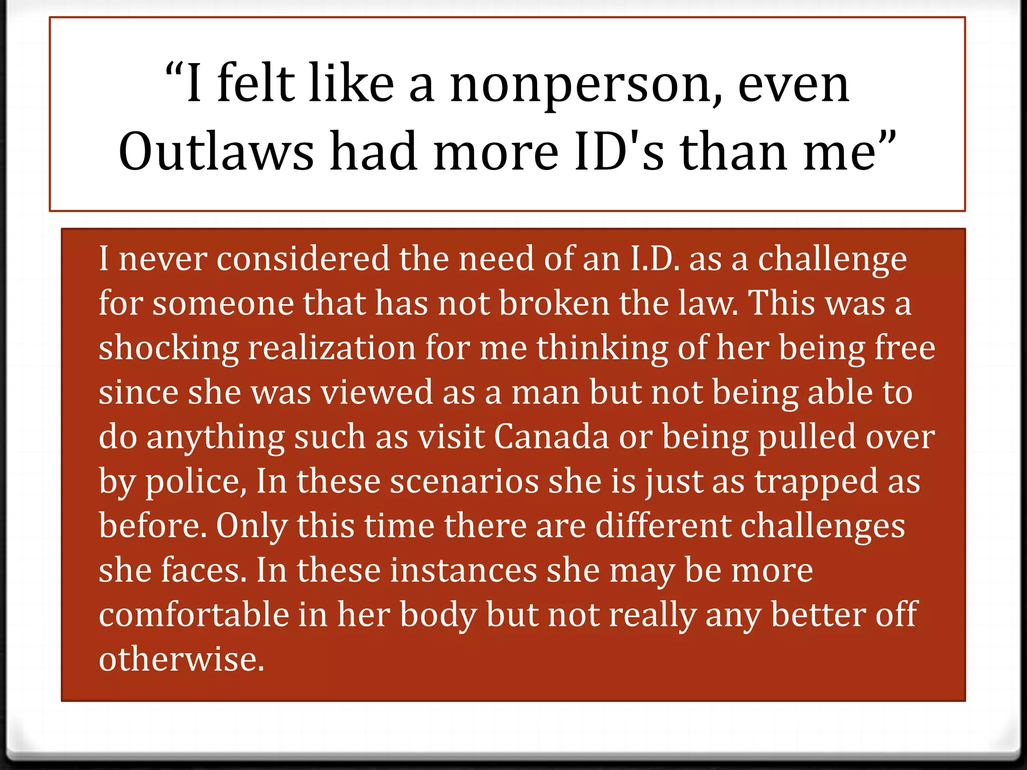 “I felt like a nonperson, even
  Outlaws had more ID's than me”
0 I never considered the need of an I.D. as a challenge
 for someone that has not broken the law. This was a
 shocking realization for me thinking of her being free
 since she was viewed as a man but not being able to
 do anything such as visit Canada or being pulled over
 by police, In these scenarios she is just as trapped as
 before. Only this time there are different challenges
 she faces. In these instances she may be more
 comfortable in her body but not really any better off
 otherwise.
 