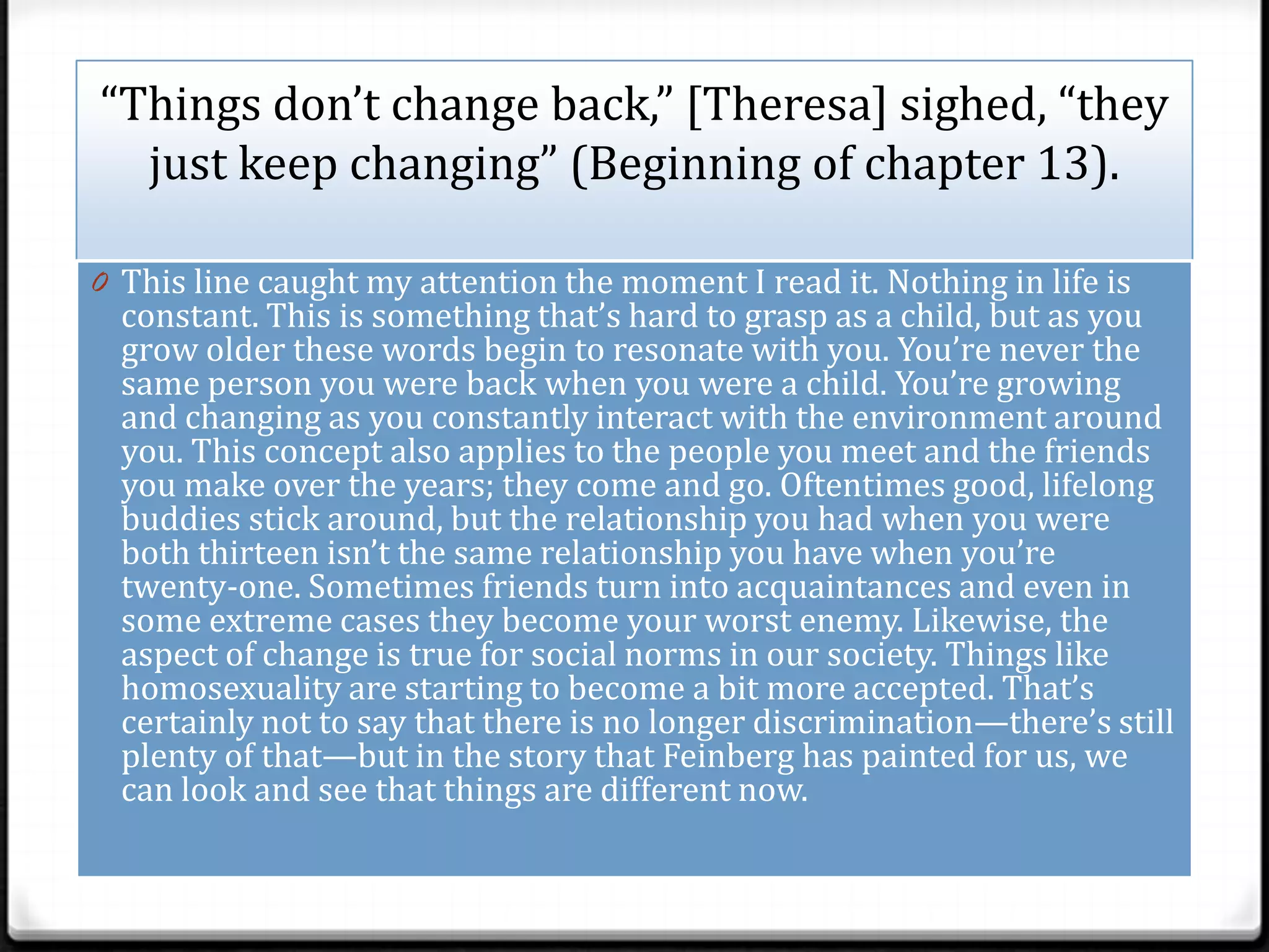 “Things don’t change back,” [Theresa] sighed, “they
  just keep changing” (Beginning of chapter 13).

0 This line caught my attention the moment I read it. Nothing in life is
  constant. This is something that’s hard to grasp as a child, but as you
  grow older these words begin to resonate with you. You’re never the
  same person you were back when you were a child. You’re growing
  and changing as you constantly interact with the environment around
  you. This concept also applies to the people you meet and the friends
  you make over the years; they come and go. Oftentimes good, lifelong
  buddies stick around, but the relationship you had when you were
  both thirteen isn’t the same relationship you have when you’re
  twenty-one. Sometimes friends turn into acquaintances and even in
  some extreme cases they become your worst enemy. Likewise, the
  aspect of change is true for social norms in our society. Things like
  homosexuality are starting to become a bit more accepted. That’s
  certainly not to say that there is no longer discrimination—there’s still
  plenty of that—but in the story that Feinberg has painted for us, we
  can look and see that things are different now.
 