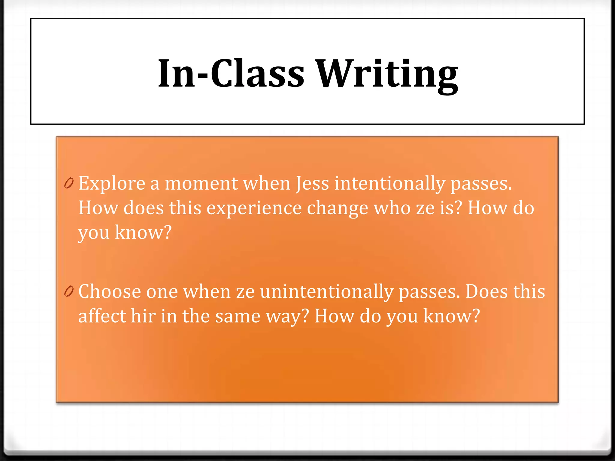 In-Class Writing

0 Explore a moment when Jess intentionally passes.
 How does this experience change who ze is? How do
 you know?

0 Choose one when ze unintentionally passes. Does this
 affect hir in the same way? How do you know?
 