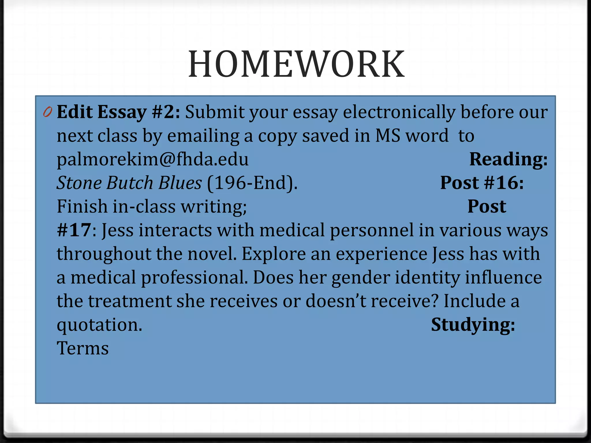HOMEWORK
0 Edit Essay #2: Submit your essay electronically before our
 next class by emailing a copy saved in MS word to
 palmorekim@fhda.edu                               Reading:
 Stone Butch Blues (196-End).                  Post #16:
 Finish in-class writing;                          Post
 #17: Jess interacts with medical personnel in various ways
 throughout the novel. Explore an experience Jess has with
 a medical professional. Does her gender identity influence
 the treatment she receives or doesn’t receive? Include a
 quotation.                                   Studying:
 Terms
 