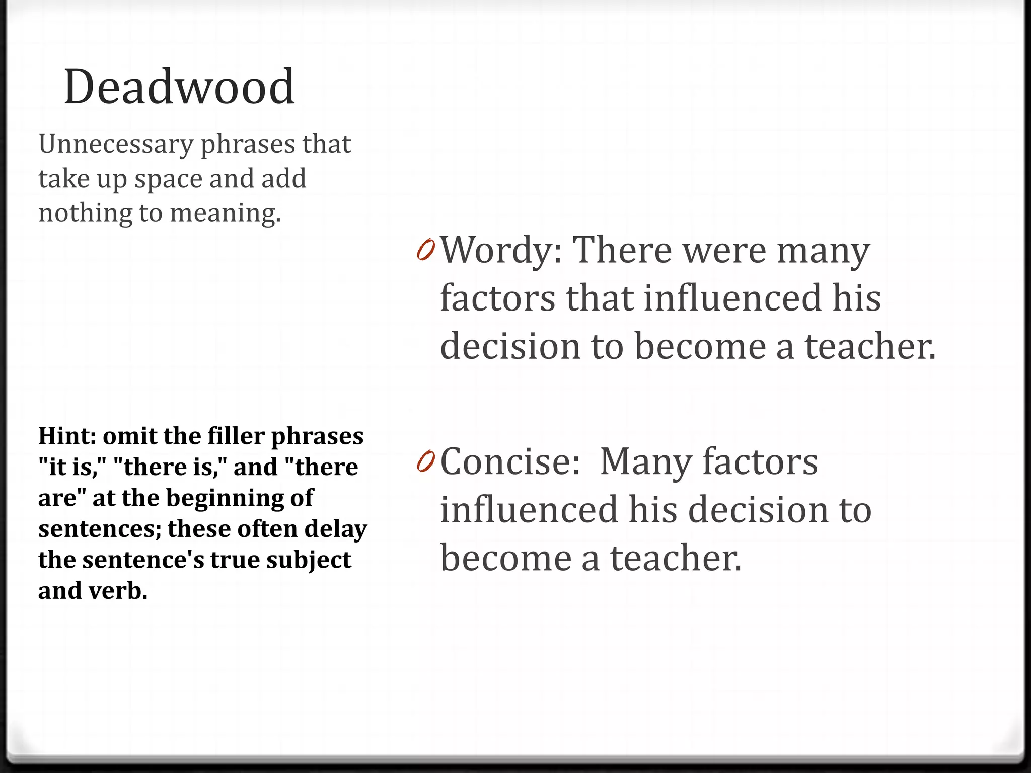 Deadwood                          Examples
Unnecessary phrases that
take up space and add
nothing to meaning.
                                  0 Wordy: There were many
                                    factors that influenced his
                                   decision to become a teacher.

Hint: omit the filler phrases
"it is," "there is," and "there   0 Concise: Many factors
are" at the beginning of
sentences; these often delay
                                   influenced his decision to
the sentence's true subject        become a teacher.
and verb.
 