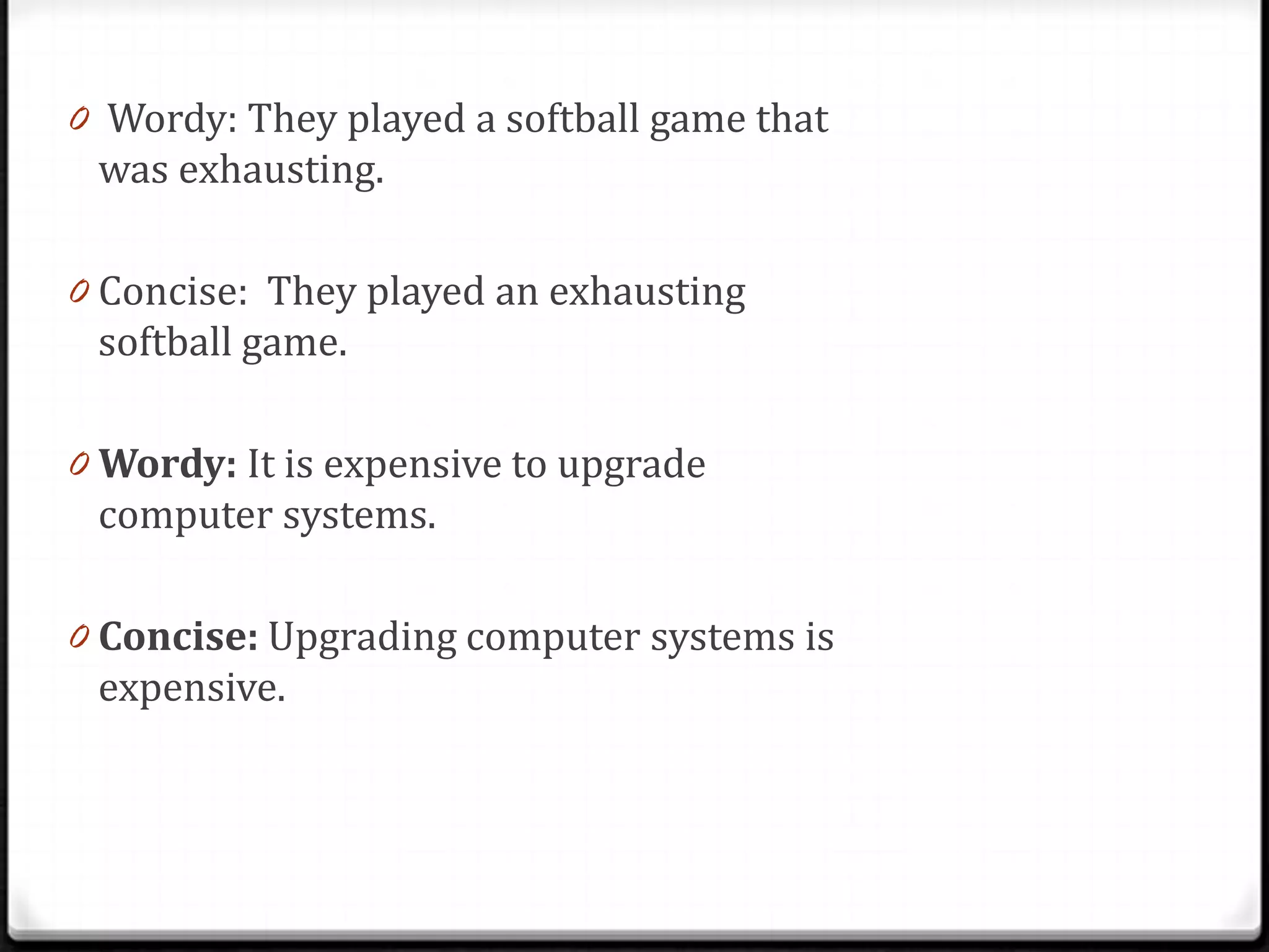 0 Wordy: They played a softball game that
 was exhausting.

0 Concise: They played an exhausting
 softball game.

0 Wordy: It is expensive to upgrade
 computer systems.

0 Concise: Upgrading computer systems is
 expensive.
 