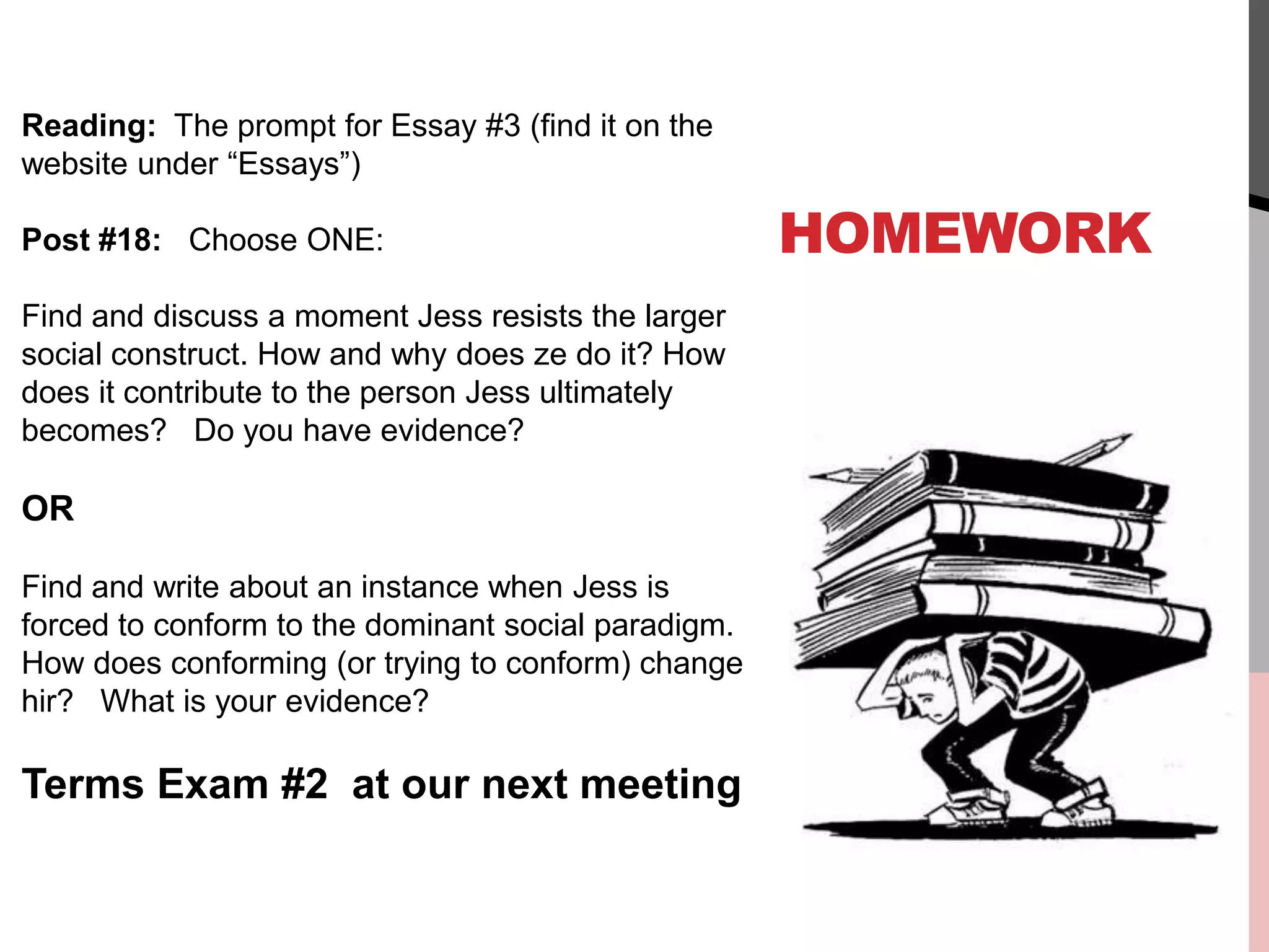 HOMEWORK
Reading: The prompt for Essay #3 (find it on the
website under “Essays”)
Post #18: Choose ONE:
Find and discuss a moment Jess resists the larger
social construct. How and why does ze do it? How
does it contribute to the person Jess ultimately
becomes? Do you have evidence?
OR
Find and write about an instance when Jess is
forced to conform to the dominant social paradigm.
How does conforming (or trying to conform) change
hir? What is your evidence?
Terms Exam #2 at our next meeting
 