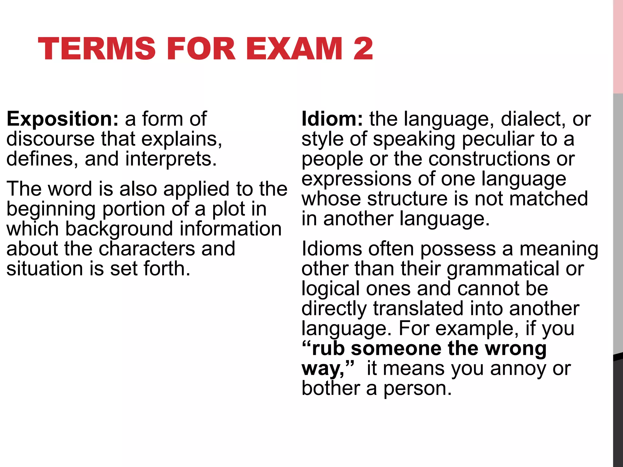 TERMS FOR EXAM 2
Exposition: a form of
discourse that explains,
defines, and interprets.
The word is also applied to the
beginning portion of a plot in
which background information
about the characters and
situation is set forth.
Idiom: the language, dialect, or
style of speaking peculiar to a
people or the constructions or
expressions of one language
whose structure is not matched
in another language.
Idioms often possess a meaning
other than their grammatical or
logical ones and cannot be
directly translated into another
language. For example, if you
“rub someone the wrong
way,” it means you annoy or
bother a person.
 