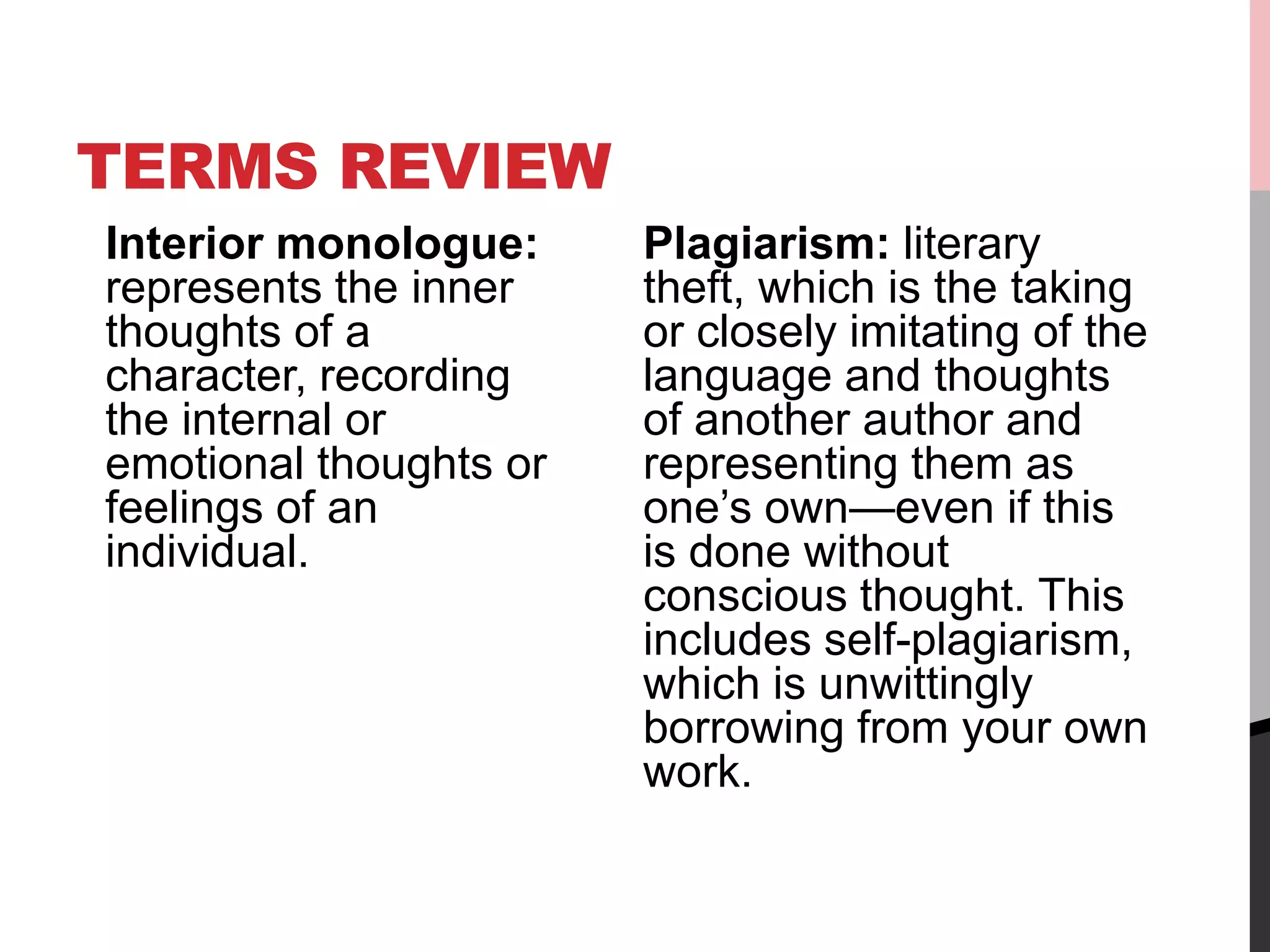 TERMS REVIEW
Interior monologue:
represents the inner
thoughts of a
character, recording
the internal or
emotional thoughts or
feelings of an
individual.
Plagiarism: literary
theft, which is the taking
or closely imitating of the
language and thoughts
of another author and
representing them as
one’s own—even if this
is done without
conscious thought. This
includes self-plagiarism,
which is unwittingly
borrowing from your own
work.
 