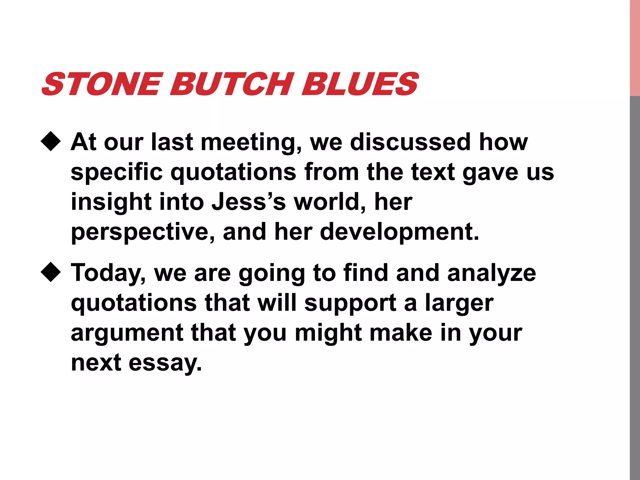 STONE BUTCH BLUES
 At our last meeting, we discussed how
specific quotations from the text gave us
insight into Jess’s world, her
perspective, and her development.
 Today, we are going to find and analyze
quotations that will support a larger
argument that you might make in your
next essay.
 