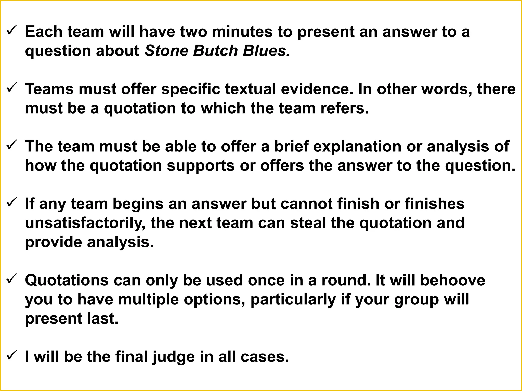  Each team will have two minutes to present an answer to a
question about Stone Butch Blues.
 Teams must offer specific textual evidence. In other words, there
must be a quotation to which the team refers.
 The team must be able to offer a brief explanation or analysis of
how the quotation supports or offers the answer to the question.
 If any team begins an answer but cannot finish or finishes
unsatisfactorily, the next team can steal the quotation and
provide analysis.
 Quotations can only be used once in a round. It will behoove
you to have multiple options, particularly if your group will
present last.
 I will be the final judge in all cases.
 