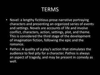 TERMS
• Novel: a lengthy fictitious prose narrative portraying
  characters and presenting an organized series of events
  and settings. Novels are accounts of life and involve
  conflict, characters, action, settings, plot, and theme.
  This is considered the third stage of the development
  of imagination fiction, following the epic and the
  romance.
• Pathos: A quality of a play’s action that stimulates the
  audience to feel pity for a character. Pathos is always
  an aspect of tragedy, and may be present in comedy as
  well.
 