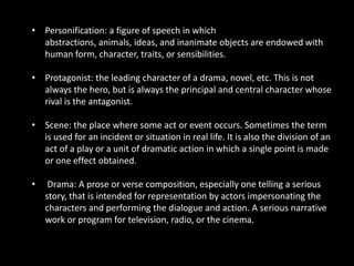 • Personification: a figure of speech in which
  abstractions, animals, ideas, and inanimate objects are endowed with
  human form, character, traits, or sensibilities.

• Protagonist: the leading character of a drama, novel, etc. This is not
  always the hero, but is always the principal and central character whose
  rival is the antagonist.

• Scene: the place where some act or event occurs. Sometimes the term
  is used for an incident or situation in real life. It is also the division of an
  act of a play or a unit of dramatic action in which a single point is made
  or one effect obtained.

•    Drama: A prose or verse composition, especially one telling a serious
    story, that is intended for representation by actors impersonating the
    characters and performing the dialogue and action. A serious narrative
    work or program for television, radio, or the cinema.
 