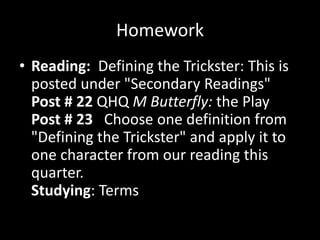 Homework
• Reading: Defining the Trickster: This is
  posted under "Secondary Readings"
  Post # 22 QHQ M Butterfly: the Play
  Post # 23 Choose one definition from
  "Defining the Trickster" and apply it to
  one character from our reading this
  quarter.
  Studying: Terms
 