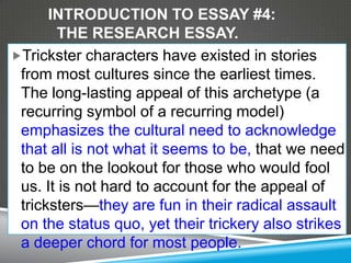 INTRODUCTION TO ESSAY #4:
       THE RESEARCH ESSAY.
Trickster characters have existed in stories
 from most cultures since the earliest times.
 The long-lasting appeal of this archetype (a
 recurring symbol of a recurring model)
 emphasizes the cultural need to acknowledge
 that all is not what it seems to be, that we need
 to be on the lookout for those who would fool
 us. It is not hard to account for the appeal of
 tricksters—they are fun in their radical assault
 on the status quo, yet their trickery also strikes
 a deeper chord for most people.
 