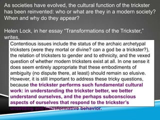 As societies have evolved, the cultural function of the trickster
has been reinvented: who or what are they in a modern society?
When and why do they appear?

Helen Lock, in her essay ―Transformations of the Trickster,‖
writes,
  Contentious issues include the status of the archaic archetypal
  tricksters (were they mortal or divine? can a god be a trickster?),
  the relation of tricksters to gender and to ethnicity, and the vexed
  question of whether modern tricksters exist at all. In one sense it
  does seem entirely appropriate that these embodiments of
  ambiguity (no dispute there, at least) should remain so elusive.
  However, it is still important to address these tricky questions,
  because the trickster performs such fundamental cultural
  work: in understanding the trickster better, we better
  understand ourselves, and the perhaps subconscious
  aspects of ourselves that respond to the trickster’s
  unsettling and transformative behavior.
 