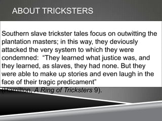 ABOUT TRICKSTERS

Southern slave trickster tales focus on outwitting the
plantation masters; in this way, they deviously
attacked the very system to which they were
condemned: ―They learned what justice was, and
they learned, as slaves, they had none. But they
were able to make up stories and even laugh in the
face of their tragic predicament‖
(Hamilton, A Ring of Tricksters 9).
 
