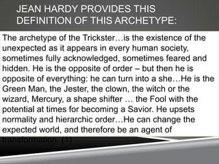 JEAN HARDY PROVIDES THIS
   DEFINITION OF THIS ARCHETYPE:
The archetype of the Trickster…is the existence of the
unexpected as it appears in every human society,
sometimes fully acknowledged, sometimes feared and
hidden. He is the opposite of order – but then he is
opposite of everything: he can turn into a she…He is the
Green Man, the Jester, the clown, the witch or the
wizard, Mercury, a shape shifter … the Fool with the
potential at times for becoming a Savior. He upsets
normality and hierarchic order…He can change the
expected world, and therefore be an agent of
transformation. (1)
 