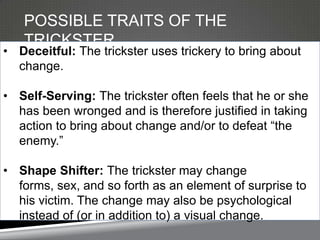 POSSIBLE TRAITS OF THE
   TRICKSTER
• Deceitful: The trickster uses trickery to bring about
  change.

• Self-Serving: The trickster often feels that he or she
  has been wronged and is therefore justified in taking
  action to bring about change and/or to defeat ―the
  enemy.‖

• Shape Shifter: The trickster may change
  forms, sex, and so forth as an element of surprise to
  his victim. The change may also be psychological
  instead of (or in addition to) a visual change.
 
