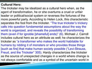 Cultural Hero:
The trickster may be idealized as a cultural hero when, as the
agent of transformation, he or she overturns a cruel or unfair
leader or political/social system or reverses the fortunes of the
more powerful party. According to Helen Lock, this characteristic
separates the fool from the trickster. ―The true trickster’s trickery
calls into question fundamental assumptions about the way the
world is organized, and reveals the possibility of transforming
them (even if for ignoble [shameful] ends)‖ (6). Michael J. Carroll
includes cultural hero as an attribute as well; he characterizes the
trickster as ―a transformer who makes the world habitable for
humans by ridding it of monsters or who provides those things
[such as fire] that make human society possible (―Levi-Strauss,
Freud, and the Trickster‖ 305). Hardy characterizes the trickster
as the source of unexpected changes in a world where change is
not always comfortable and as a symbol of the uncertain world in
which we live.
 