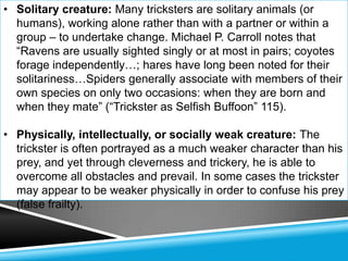• Solitary creature: Many tricksters are solitary animals (or
  humans), working alone rather than with a partner or within a
  group – to undertake change. Michael P. Carroll notes that
  ―Ravens are usually sighted singly or at most in pairs; coyotes
  forage independently…; hares have long been noted for their
  solitariness…Spiders generally associate with members of their
  own species on only two occasions: when they are born and
  when they mate‖ (―Trickster as Selfish Buffoon‖ 115).

• Physically, intellectually, or socially weak creature: The
  trickster is often portrayed as a much weaker character than his
  prey, and yet through cleverness and trickery, he is able to
  overcome all obstacles and prevail. In some cases the trickster
  may appear to be weaker physically in order to confuse his prey
  (false frailty).
 