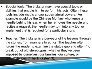 •   Special tools: The trickster may have special tools or
    abilities that enable him to perform his acts. Often these
    tools include magic and/or supernatural powers. An
    example would be the Chinese Monkey who keeps a
    needle behind his ear; when he removes the needle and
    recites a request, the needle may turn into any tool or
    implement that is required for a particular story.

•   Teacher: The trickster is a purveyor of life lessons through
    the stories, from manners to ethics. The teacher often
    forces the reader to examine the status quo and often, ―to
    break out of old stereotypes, whether they’ve been
    imposed by ourselves, our families, our culture, or
    circumstances (―The Trickster‖ 3).
 