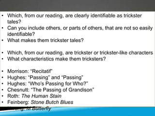 • Which, from our reading, are clearly identifiable as trickster
  tales?
• Can you include others, or parts of others, that are not so easily
  identifiable?
• What makes them trickster tales?

• Which, from our reading, are trickster or trickster-like characters
• What characteristics make them tricksters?

•   Morrison: ―Recitatif‖
•   Hughes: ―Passing‖ and ―Passing‖
•   Hughes: ―Who’s Passing for Who?‖
•   Chesnutt: ―The Passing of Grandison‖
•   Roth: The Human Stain
•   Feinberg: Stone Butch Blues
•   Hwang: M Butterfly
 