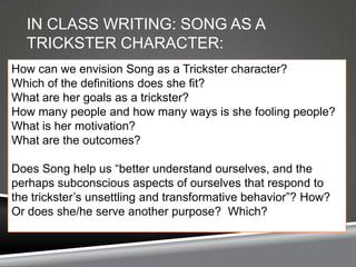 IN CLASS WRITING: SONG AS A
  TRICKSTER CHARACTER:
How can we envision Song as a Trickster character?
Which of the definitions does she fit?
What are her goals as a trickster?
How many people and how many ways is she fooling people?
What is her motivation?
What are the outcomes?

Does Song help us ―better understand ourselves, and the
perhaps subconscious aspects of ourselves that respond to
the trickster’s unsettling and transformative behavior‖? How?
Or does she/he serve another purpose? Which?
 